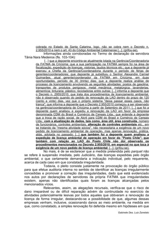 cobrada no Estado de Santa Catarina, logo, não se cobra nem o Decreto n. 
2.955/2010 e nem o art. 43 do Código Ambiental Catarinense [...]; (grifou-se). 
Informações ainda corroboradas no Termo de declaração da servidora 
Tânia Nara Medeiros (fls. 103-104): 
[...] que a depoente encontra-se atualmente lotada na Gerência/Coordenadoria 
da FATMA de Criciúma; que a sua participação na FATMA sempre foi na área de 
fiscalização, expedição de licenças, vistorias, laudos técnicos etc.; que a depoente já 
exerceu a Chefia da Gerência/Coordenadoria durante o período de férias de 
gerentes/coordenadores; que depoente já substituiu o Senhor Alexandre Carniel 
Guimarães, atual gerente/coordenador da FATMA em Criciúma, em duas 
oportunidades, período de 30 (trinta) dias; que a depoente realiza análise de 
processo de licenciamento envolvendo as seguintes atividades: postos de gasolina; 
transportes de produtos perigosos; metal mecânica; metalúrgica; lavanderias; 
alimentícia; tinturaria; plástico; recicladoras entre outras; [...] informa a depoente que 
o Decreto n. 2955/2010, que trata dos procedimentos de licenciamento ambiental, 
não é observado quando do pedido de renovação da LAO dentro do prazo de 120 
(cento e vinte) dias, vez que o próprio sistema "deixa passar esses casos, não 
tranca"; que informa a depoente que o Decreto 2.955/2010 começou a ser observado 
na gerência/coordenadoria de Criciúma a partir de Setembro de 2011; [...] que foi a 
depoente quem analisou e expediu a renovação da LAO em favor da empresa 
denominada CDM do Brasil e Comércio de Cereais Ltda.; que entende a depoente 
que a troca de razão social, de Alcril para CDM do Brasil e Comércio de Cereais 
Ltda.; com a atualização de dados, tais como, área útil, área construída, número 
de funcionários, controles ambientais, alteração de controles ambientais etc., em 
se tratando da "mesma atividade sócios", não necessitaria a exigência de um novo 
pedido de licenciamento ambiental de operação, mas apenas renovação, prática, 
aliás, adotada no passado; [...] que também foi a depoente quem analisou a 
expedição de licença ambiental de operação em favor do "Posto Chile"; que 
também com relação ao LAO do Posto Chile não doi observado os 
procedimentos mencionados no Decreto 2.955/2010, em especial no que toca à 
exigência de um novo pedido de licença ambiental; [...]; (grifou-se). 
No mais, é de se esclarecer que a medida pretendida pelo parquet não 
se refere à suspensão imediata, pelo Judiciário, das licenças expedidas pelo órgão 
ambiental, o que certamente demandaria a indicação individual, pelo requerente, 
acerca de cada caso em que constatada irregularidade. 
Todavia, o pleito consiste justamente na provocação do órgão público 
para que efetue auditoria interna no sentido de identificar as licenças irregularmente 
concedidas e promover a correção das irregularidades, dado que está evidenciado 
nos autos por declarações de servidores da própria FATMA que irregularidades 
existem, apenas não identificadas quais foram as licenças alcançadas pelos 
mencionados vícios. 
Relevantes, assim, as alegações recursais, verifica-se que o risco de 
dano irreparável ou de difícil reparação advém da continuidade no exercício de 
atividades potencialmente lesivas por todos aqueles que obtiveram a renovação da 
licença de forma irregular, destacando-se a possibilidade de que, algumas dessas 
empresas venham, inclusive, ocasionando danos ao meio ambiente, na medida em 
que, como constatado, a simples renovação foi deferida mesmo em hipóteses em que 
Gabinete Des. Luiz Zanelato 
 