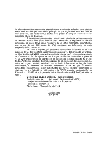 há alteração da área construída, expandindo-se o potencial poluidor, circunstâncias 
essas que afrontam por completo o princípio da precaução que milita em favor do 
meio ambiente, pois neste tema, a cautela deve propender em prol dos interesses da 
sociedade objeto de discussão. 
À luz dessas considerações, visualizando relevância na fundamentação 
do recurso (fumus boni juris), concluo pela existência de equívoco na decisão 
censurada, de onde deriva dano irreparável ou de difícil reparação, circunstâncias 
que, a teor do art. 558, caput, do CPC, conduzem ao deferimento do efeito 
suspensivo-ativo postulado. 
IV - Ante o exposto, por presentes os requisitos elencados no art. 558, 
caput, do CPC, defiro o efeito suspensivo-ativo ao agravo, determinando à Fundação 
do Meio Ambiente-FATMA, que realize auditoria interna na Coordenadoria Ambiental 
de Criciúma, a fim de apurar se as licenças ambientais renovadas a partir de 
17-09-2010 encontram-se de acordo com as prescrições contidas nos arts. 40 e 43 do 
Código Ambiental Estadual, devendo, no prazo de 60 (sessenta) dias, apresentar, nos 
autos de origem, relatório detalhado da auditoria, informando as irregularidades 
encontradas, e adotando as medidas necessárias a fim de que as licenças 
concedidas irregularmente sejam substituídas por novas licenças, observadas as 
diretrizes dos arts. 36 a 42 da Lei Estadual n. 14.675/09 e as disposições do Decreto 
Estadual n. 2.955/2010, sob pena de multa diária fixada em R$ 2.000,00 (dois mil 
reais). 
Comunique-se, com urgência, o juízo de origem. 
Redistribua-se (art. 12, § 4º, do Ato Regimental n.41/2000). 
Cumpra-se o disposto no art. 527, V e VI, do CPC. 
Publique-se. Intimem-se. 
Florianópolis, 22 de outubro de 2014. 
Luiz Zanelato 
RELATOR 
Gabinete Des. Luiz Zanelato 
