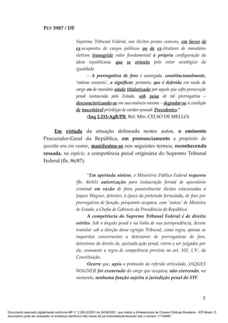 PET 5987 / DF
Supremo Tribunal Federal, nos ilícitos penais comuns, em favor de
ex-ocupantes de cargos públicos ou de ex-titulares de mandatos
eletivos transgride valor fundamental à própria configuração da
ideia republicana, que se orienta pelo vetor axiológico da
igualdade.
– A prerrogativa de foro é outorgada, constitucionalmente,
‘ratione muneris’, a significar, portanto, que é deferida em razão de
cargo ou de mandato ainda titularizado por aquele que sofre persecução
penal instaurada pelo Estado, sob pena de tal prerrogativa –
descaracterizando-se em sua essência mesma – degradar-se à condição
de inaceitável privilégio de caráter pessoal. Precedentes.”
(Inq 2.333-AgR/PR, Rel. Min. CELSO DE MELLO)
Em virtude da situação delineada nestes autos, o eminente
Procurador-Geral da República, em pronunciamento a propósito da
questão ora em exame, manifestou-se nos seguintes termos, reconhecendo
cessada, na espécie, a competência penal originária do Supremo Tribunal
Federal (fls. 86/87):
“Em apertada síntese, o Ministério Público Federal requereu
(fls. 46/63) autorização para instauração formal de apuratório
criminal em razão de fatos possivelmente ilícitos relacionados a
Jaques Wagner, detentor, à época da pretensão formulada, de foro por
prerrogativa de função, porquanto ocupava, com ‘status’ de Ministro
de Estado, a Chefia de Gabinete da Presidência da República.
A competência do Supremo Tribunal Federal é de direito
estrito. Sob o ângulo penal e na linha de sua jurisprudência, devem
tramitar sob a direção desse egrégio Tribunal, como regra, apenas os
inquéritos concernentes a detentores de prerrogativas de foro,
detentores do direito de, ajuizada ação penal, virem a ser julgados por
ele, consoante a regra de competência prevista no art. 102, I,’b’, da
Constituição.
Ocorre que, após o protocolo do referido articulado, JAQUES
WAGNER foi exonerado do cargo que ocupava, não exercendo, no
momento, nenhuma função sujeita à jurisdição penal do STF.
3
Documento assinado digitalmente conforme MP n° 2.200-2/2001 de 24/08/2001, que institui a Infraestrutura de Chaves Públicas Brasileira - ICP-Brasil. O
documento pode ser acessado no endereço eletrônico http://www.stf.jus.br/portal/autenticacao/ sob o número 11140887.
 