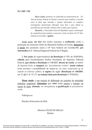 PET 5987 / DF
Deve o feito, portanto, ser submetido ao conhecimento da 13ª
Vara da Justiça Federal no Paraná, inclusive para verificar a conexão
entre os fatos aqui narrados e aqueles imbricados no complexo
investigativo denominado Operação Lava Jato e para adotar as
providências que entender cabíveis sobre os fatos aqui expostos.
Destarte, o Procurador-Geral da República requer a declinação
de competência para analisar e processar o feito em favor da 13ª Vara
Federal em Curitiba.” (grifei)
Sendo assim, em face das razões expostas, e acolhendo, ainda, a
promoção do eminente Chefe do Ministério Público da União, determino
o envio dos presentes autos à 13ª Vara Federal em Curitiba/PR, por
intermédio do E. Tribunal Regional Federal da 4ª Região.
2. Em razão da superveniência da Resolução nº 579, de 25/05/2016,
editada pelo Excelentíssimo Senhor Presidente do Supremo Tribunal
Federal, que alterou a Resolução nº 338/2007, deixou de existir, no âmbito
da Suprema Corte, a categoria dos “procedimentos ocultos”, muito embora
ainda prevaleça a possibilidade de impor-se, em casos excepcionais e em
respeito ao interesse público, o regime de sigilo (Resolução nº 338/2007,
art. 2º, §§ 3º, 4º, 5º e 7º, na redação dada pela Resolução nº 579/2016).
Desse modo, e sem prejuízo de deliberação em contrário da autoridade
judiciária competente, determino que estes autos passem a tramitar em
regime de sigilo, afastada, em consequência, a qualificação de procedimento
oculto.
Publique-se.
Brasília, 08 de junho de 2016.
Ministro CELSO DE MELLO
Relator
4
Documento assinado digitalmente conforme MP n° 2.200-2/2001 de 24/08/2001, que institui a Infraestrutura de Chaves Públicas Brasileira - ICP-Brasil. O
documento pode ser acessado no endereço eletrônico http://www.stf.jus.br/portal/autenticacao/ sob o número 11140887.
 