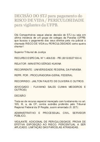 DECISÃO DO STJ para pagamento do
RISCO DE VIDA / PERICULOSIDADE
para vigilantes da UFPB.
Olá Companheiros segue abaixo decisão do STJ ou seja em
ultima instância de um grupo de colegas da Paraíba (UFPB)
que buscou o pagamento dos seus direitos pela via judicial o
chamado RISCO DE VIDA ou PERICULOSIDADE como queira
chamar!
Superior Tribunal de Justiça
RECURSO ESPECIAL Nº 1.406.533 - PB (2013/0327100-4)
RELATOR : MINISTRO SÉRGIO KUKINA
RECORRENTE : UNIVERSIDADE FEDERAL DA PARAÍBA
REPR. POR : PROCURADORIA-GERAL FEDERAL
RECORRIDO : JAILTON FAUSTO DE OLIVEIRA E OUTROS
ADVOGADO : FLAVIANO SALES CUNHA MEDEIROS E
OUTRO(S)
DECISÃO
Trata-se de recurso especial manejado com fundamento no art.
105, III, a, da CF, contra acórdão proferido pelo Tribunal
Regional Federal da 5ª Região, assim ementado (fl. 227):
ADMINISTRATIVO
PÚBLICO.

E

PROCESSUAL

CIVIL.

SERVIDOR

VIGILANTE. ADICIONAL DE PERICULOSIDADE. PROVA DE
EFETIVA EXPOSIÇÃO AO RISCO. PERCENTUAL A SER
APLICADO. LIMITAÇÃO DAS PARCELAS ATRASADAS.

 