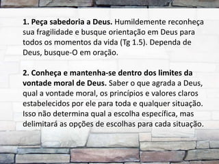 1. Peça sabedoria a Deus. Humildemente reconheça
sua fragilidade e busque orientação em Deus para
todos os momentos da vida (Tg 1.5). Dependa de
Deus, busque-O em oração.

2. Conheça e mantenha-se dentro dos limites da
vontade moral de Deus. Saber o que agrada a Deus,
qual a vontade moral, os princípios e valores claros
estabelecidos por ele para toda e qualquer situação.
Isso não determina qual a escolha específica, mas
delimitará as opções de escolhas para cada situação.
 