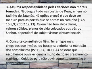 3. Assuma responsabilidade pelas decisões não morais
tomadas. Não jogue tudo nas costas de Deus, e nem no
tadinho do Satanás. Há opões e você é que deve ser
maduro para as portas que se abrem no caminho (1Co
16.8,9; 2Co 2.12,13). Quem não tem alvos claros,
valores sólidos, planos de vida colocados aos pés do
Senhor, dependerá de subjetivismos circunstanciais.

4. Consulte conselheiros fiéis. Ter amigos mais
chegados que irmãos, ou buscar sabedoria na multidão
dos conselheiros (Pv 11.14; 18.1). As pessoas que
escolhemos ouvir evidencia muito de nosso crescimento
espiritual. Cuidado para não ouvir somente quem lhe é
conveniente.
 