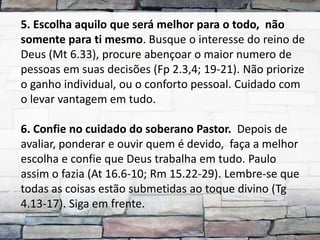 5. Escolha aquilo que será melhor para o todo, não
somente para ti mesmo. Busque o interesse do reino de
Deus (Mt 6.33), procure abençoar o maior numero de
pessoas em suas decisões (Fp 2.3,4; 19-21). Não priorize
o ganho individual, ou o conforto pessoal. Cuidado com
o levar vantagem em tudo.

6. Confie no cuidado do soberano Pastor. Depois de
avaliar, ponderar e ouvir quem é devido, faça a melhor
escolha e confie que Deus trabalha em tudo. Paulo
assim o fazia (At 16.6-10; Rm 15.22-29). Lembre-se que
todas as coisas estão submetidas ao toque divino (Tg
4.13-17). Siga em frente.
 