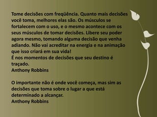 Tome decisões com freqüência. Quanto mais decisões
você toma, melhores elas são. Os músculos se
fortalecem com o uso, e o mesmo acontece com os
seus músculos de tomar decisões. Libere seu poder
agora mesmo, tomando alguma decisão que venha
adiando. Não vai acreditar na energia e na animação
que isso criará em sua vida!
É nos momentos de decisões que seu destino é
traçado.
Anthony Robbins

O importante não é onde você começa, mas sim as
decisões que toma sobre o lugar a que está
determinado a alcançar.
Anthony Robbins
 