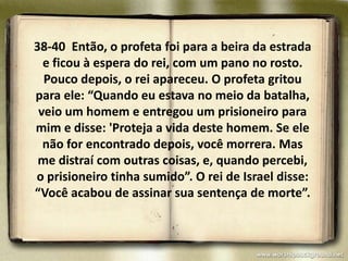 38-40 Então, o profeta foi para a beira da estrada
  e ficou à espera do rei, com um pano no rosto.
  Pouco depois, o rei apareceu. O profeta gritou
para ele: “Quando eu estava no meio da batalha,
 veio um homem e entregou um prisioneiro para
mim e disse: 'Proteja a vida deste homem. Se ele
  não for encontrado depois, você morrera. Mas
 me distraí com outras coisas, e, quando percebi,
o prisioneiro tinha sumido”. O rei de Israel disse:
“Você acabou de assinar sua sentença de morte”.
 