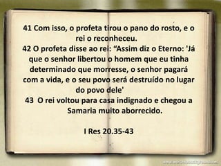 41 Com isso, o profeta tirou o pano do rosto, e o
               rei o reconheceu.
42 O profeta disse ao rei: “Assim diz o Eterno: 'Já
  que o senhor libertou o homem que eu tinha
  determinado que morresse, o senhor pagará
com a vida, e o seu povo será destruído no lugar
               do povo dele'
 43 O rei voltou para casa indignado e chegou a
             Samaria muito aborrecido.

                  I Res 20.35-43
 