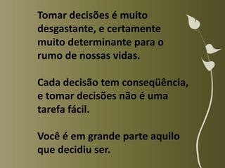 Tomar decisões é muito
desgastante, e certamente
muito determinante para o
rumo de nossas vidas.

Cada decisão tem conseqüência,
e tomar decisões não é uma
tarefa fácil.

Você é em grande parte aquilo
que decidiu ser.
 