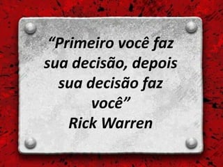 “Primeiro você faz
sua decisão, depois
  sua decisão faz
       você”
    Rick Warren
 
