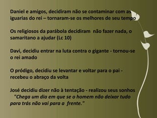Daniel e amigos, decidiram não se contaminar com as
iguarias do rei – tornaram-se os melhores de seu tempo

Os religiosos da parábola decidiram não fazer nada, o
samaritano a ajudar (Lc 10)

Davi, decidiu entrar na luta contra o gigante - tornou-se
o rei amado

O pródigo, decidiu se levantar e voltar para o pai -
recebeu o abraço da volta

José decidiu dizer não à tentação - realizou seus sonhos
  "Chega um dia em que se o homem não deixar tudo
para trás não vai para a frente."
 