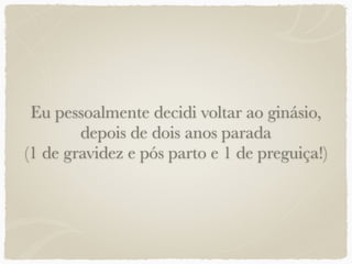 Eu pessoalmente decidi voltar ao ginásio,
depois de dois anos parada
(1 de gravidez e pós parto e 1 de preguiça!)
 