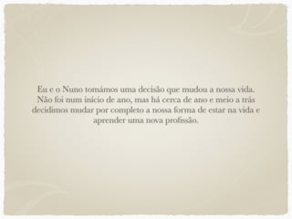 Eu e o Nuno tomámos uma decisão que mudou a nossa vida.
Não foi num início de ano, mas há cerca de ano e meio a trás
decidimos mudar por completo a nossa forma de estar na vida e
aprender uma nova proﬁssão.
 