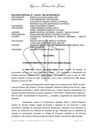 Superior Tribunal de Justiça
RECURSO ESPECIAL Nº 1.349.453 - MS (2012/0218955-5)
RECORRENTE : MARIA ELZA SALINA GONÇALVES
ADVOGADOS : CAIO MADUREIRA CONSTANTINO
LUIZ CARLOS LANZONI JUNIOR E OUTRO(S)
RODRIGO VALADÃO GRANADOS E OUTRO(S)
RECORRIDO : CAIXA ECONÔMICA FEDERAL
ADVOGADOS : TOMÁS BARBOSA RANGEL NETO
DANIEL ZORZENON NIERO E OUTRO(S)
INTERES. : BANCO CENTRAL DO BRASIL - BACEN - "AMICUS CURIAE"
PROCURADOR : PROCURADORIA-GERAL DO BANCO CENTRAL
INTERES. : FEDERAÇÃO BRASILEIRA DE BANCOS FEBRABAN - "AMICUS
CURIAE"
ADVOGADOS : WESLEY BATISTA DE ABREU E OUTRO(S)
FLAVIO MAIA FERNANDES DOS SANTOS
INTERES. : INSTITUTO BRASILEIRO DE DEFESA DO CONSUMIDOR IDEC -
"AMICUS CURIAE"
ADVOGADA : MARIANA FERREIRA ALVES E OUTRO(S)
RELATÓRIO
O SENHOR MINISTRO LUIS FELIPE SALOMÃO (Relator):
1. Maria Elza Salinas Gonçalves ajuizou ação cautelar de exibição de
documentos em face de Caixa Econômica Federal - CEF objetivando o fornecimento de
extratos bancários relativos à sua conta-poupança dos meses de junho e julho de 1987;
janeiro, fevereiro e março de 1989; março, abril, maio, junho e dezembro de 1990; janeiro,
fevereiro e março de 1991.
Ao regular processamento do feito seguiu-se a sentença de fls. 80/83, na qual o
Juízo da Primeira Vara Federal - Primeira Subseção Judiciária de Mato Grosso do Sul - julgou
parcialmente procedente o pedido determinando que o banco requerido apresentasse "os
extratos bancários referentes às contas poupança n. 00131786.0, mantida junto à agência n.
0017 da CEF, de titularidade da requerente [...], mediante o pagamento da respectiva tarifa
bancária".
Irresignadas, autora e ré interpuseram apelação, tendo o Tribunal Regional
Federal da Terceira Região negado provimento à apelação da ora recorrente e dado
provimento à apelação da instituição financeira, extinguindo o processo, sem resolução de
mérito, ao fundamento de ausência de interesse de agir. Ressaltou que as hipóteses de
exibição de documentos previstas no Código de Processo revestem-se de natureza
probatória, e não cautelar, devendo a parte formular tal pedido nos autos da ação principal.
Documento: 42008801 - RELATÓRIO, EMENTA E VOTO - Site certificado Página 1 de 17
 