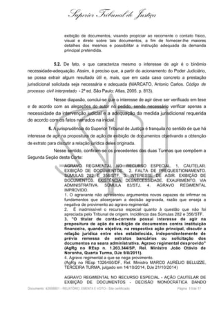 Superior Tribunal de Justiça
exibição de documentos, visando propiciar ao recorrente o contato físico,
visual e direto sobre tais documentos, a fim de fornecer-lhe maiores
detalhes dos mesmos e possibilitar a instrução adequada da demanda
principal pretendida.
5.2. De fato, o que caracteriza mesmo o interesse de agir é o binômio
necessidade-adequação. Assim, é preciso que, a partir do acionamento do Poder Judiciário,
se possa extrair algum resultado útil e, mais, que em cada caso concreto a prestação
jurisdicional solicitada seja necessária e adequada (MARCATO, Antonio Carlos. Código de
processo civil interpretado - 2ª ed. São Paulo: Atlas, 2005. p. 813).
Nesse diapasão, conclui-se que o interesse de agir deve ser verificado em tese
e de acordo com as alegações do autor no pedido, sendo necessário verificar apenas a
necessidade da intervenção judicial e a adequação da medida jurisdicional requerida
de acordo com os fatos narrados na inicial.
6. A jurisprudência do Superior Tribunal de Justiça é tranquila no sentido de que há
interesse de agir na propositura de ação de exibição de documentos objetivando a obtenção
de extrato para discutir a relação jurídica deles originada.
Nesse sentido, confiram-se os precedentes das duas Turmas que compõem a
Segunda Seção desta Corte:
AGRAVO REGIMENTAL NO RECURSO ESPECIAL. 1. CAUTELAR.
EXIBIÇÃO DE DOCUMENTOS. 2. FALTA DE PREQUESTIONAMENTO.
SÚMULAS 282 E 356/STF. 3. INTERESSE DE AGIR. EXIBIÇÃO DE
DOCUMENTOS. EXISTÊNCIA. DESNECESSIDADE. EXAURIMENTO. VIA
ADMINISTRATIVA. SÚMULA 83/STJ. 4. AGRAVO REGIMENTAL
IMPROVIDO.
1. O agravante não apresentou argumentos novos capazes de infirmar os
fundamentos que alicerçaram a decisão agravada, razão que enseja a
negativa de provimento ao agravo regimental.
2. É inadmissível o recurso especial quanto à questão que não foi
apreciada pelo Tribunal de origem. Incidência das Súmulas 282 e 356/STF.
3. "O titular de conta-corrente possui interesse de agir na
propositura de ação de exibição de documentos contra instituição
financeira, quando objetiva, na respectiva ação principal, discutir a
relação jurídica entre eles estabelecida, independentemente de
prévia remessa de extratos bancários ou solicitação dos
documentos na seara administrativa. Agravo regimental desprovido"
(AgRg no REsp n. 1.203.344/SP, Rel. Ministro João Otávio de
Noronha, Quarta Turma, DJe 9/8/2011).
4. Agravo regimental a que se nega provimento.
(AgRg no REsp 1326450/DF, Rel. Ministro MARCO AURÉLIO BELLIZZE,
TERCEIRA TURMA, julgado em 14/10/2014, DJe 21/10/2014)
AGRAVO REGIMENTAL NO RECURSO ESPECIAL - AÇÃO CAUTELAR DE
EXIBIÇÃO DE DOCUMENTOS - DECISÃO MONOCRÁTICA DANDO
Documento: 42008801 - RELATÓRIO, EMENTA E VOTO - Site certificado Página 10de 17
 