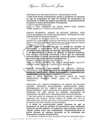 Superior Tribunal de Justiça
PROVIMENTO AO RECURSO ESPECIAL. IRRESIGNAÇÃO DA RÉ.
1. Esta Corte firmou entendimento quanto à existência de interesse
de agir na propositura de ação de exibição de documentos de
consumidor no âmbito da relação consumerista, independentemente
do pedido na seara administrativa. Precedentes.
2. Agravo regimental desprovido.
(AgRg no REsp 1228289/RS, Rel. Ministro MARCO BUZZI, QUARTA
TURMA, julgado em 17/12/2013, DJe 04/02/2014)
AGRAVO REGIMENTAL. AGRAVO EM RECURSO ESPECIAL. AÇÃO
CAUTELAR.EXIBIÇÃO DE EXTRATOS BANCÁRIOS. INTERESSE DE AGIR.
SOBRESTAMENTO.DESNECESSIDADE.
1. A ausência de discussão acerca dos índices de correção monetária
aplicados em cadernetas de poupança decorrentes de Planos Econômicos
afasta o sobrestamento do feito determinado pelo egrégio Supremo Tribunal
Federal.
2. Não afasta o interesse de agir no pedido de exibição de
documentos a circunstância de a instituição financeira haver
enviado extratos bancários ao titular da caderneta de poupança.
3. Há plausibilidade no direito de exibição de extratos bancários,
uma vez que esta Corte reconhece o dever que as instituições
financeiras têm de exibir documentos comuns às partes, enquanto
não estiver prescrita a eventual ação sobre ele.
4. Agravo regimental a que se nega provimento.
(AgRg no AREsp 234.638/MS, Rel. Ministra MARIA ISABEL GALLOTTI,
QUARTA TURMA, julgado em 11/02/2014, DJe 20/02/2014)
AGRAVO REGIMENTAL NO AGRAVO EM RECURSO ESPECIAL.
PROCESSUAL CIVIL. AÇÃO CAUTELAR DE EXIBIÇÃO DE DOCUMENTOS.
INTERESSE PROCESSUAL. PRÉVIO REQUERIMENTO ADMINISTRATIVO.
DESNECESSIDADE. AGRAVO REGIMENTAL DESPROVIDO.
(AgRg no AREsp 160.878/SP, Rel. Ministro PAULO DE TARSO
SANSEVERINO, TERCEIRA TURMA, julgado em 11/02/2014, DJe
19/02/2014)
PROCESSO CIVIL. AGRAVO REGIMENTAL NO AGRAVO EM RECURSO
ESPECIAL. EXPURGOS INFLACIONÁRIOS. REPERCUSSÃO GERAL.
DETERMINAÇÃO DO STF. MÉRITO NÃO APRECIADO. SUSPENSÃO.
DESNECESSIDADE. AÇÃO CAUTELAR DE EXIBIÇÃO DE DOCUMENTOS.
INTERESSE DE AGIR. DEVER DE EXIBIÇÃO. PRESUNÇÃO DE
VERACIDADE. MATÉRIA NOVA. IMPOSSIBILIDADE. DECISÃO MANTIDA.
1. Não cabe pedido de suspensão do feito para aguardar o desfecho do
julgamento pelo Supremo Tribunal Federal da matéria tida como de
repercussão geral, quando não houver pronunciamento sobre as questões
de mérito de que trata o aludido recurso paradigma.
2. O titular de conta-corrente possui interesse de agir na
propositura de ação de exibição de documentos contra instituição
financeira quando objetiva, na respectiva ação principal, discutir a
relação jurídica entre eles estabelecida, independentemente de
prévia remessa de extratos bancários ou da solicitação dos
documentos na esfera administrativa.
3. "É cabível a inversão do ônus da prova em favor do consumidor para o
Documento: 42008801 - RELATÓRIO, EMENTA E VOTO - Site certificado Página 11de 17
 