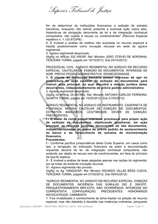 Superior Tribunal de Justiça
fim de determinar às instituições financeiras a exibição de extratos
bancários, enquanto não estiver prescrita a eventual ação sobre eles,
tratando-se de obrigação decorrente de lei e de integração contratual
compulsória, não sujeita à recusa ou condicionantes" (Recurso Especial
repetitivo n. 1.133.872/PB).
4. É inviável a análise de matéria não suscitada no recurso especial e
trazida posteriormente como inovação recursal em sede de agravo
regimental.
5. Agravo regimental desprovido.
(AgRg no AREsp 332.165/SP, Rel. Ministro JOÃO OTÁVIO DE NORONHA,
TERCEIRA TURMA, julgado em 15/10/2013, DJe 24/10/2013)
PROCESSUAL CIVIL. AGRAVO REGIMENTAL NO AGRAVO EM RECURSO
ESPECIAL. CAUTELAR DE EXIBIÇÃO DE DOCUMENTOS. INTERESSE DE
AGIR. PRÉVIO PEDIDO ADMINISTRATIVO. DESNECESSIDADE.
1. O cliente de instituição bancária possui interesse de agir na
propositura de ação cautelar de exibição de documentos para
instruir ação principal, na qual discutirá a relação jurídica deles
decorrentes, independentemente de prévio pedido administrativo.
2. Agravo regimental desprovido.
(AgRg no AREsp 24.547/MG, Rel. Ministro ANTONIO CARLOS FERREIRA,
QUARTA TURMA, julgado em 15/05/2012, DJe 21/05/2012)
AGRAVO REGIMENTAL NO AGRAVO DE INSTRUMENTO. CADERNETA DE
POUPANÇA. MEDIDA CAUTELAR DE EXIBIÇÃO DE DOCUMENTOS.
EXTRATOS BANCÁRIOS. LEGITIMIDADE. DEVER DE EXIBIÇÃO.
PRECEDENTES.
I - O titular da conta possui interesse processual para propor ação
de exibição de documentos, objetivando questionar, em ação
principal, as relações jurídicas decorrentes de tais documentos,
independentemente de prova de prévio pedido de esclarecimento
ao banco e do fornecimento de extratos de movimentação
financeira.
Precedentes.
II - Conforme pacífica jurisprudência desta Corte Superior, em casos como
tais, a obrigação da instituição financeira de exibir a documentação
requerida decorre de lei, de integração contratual compulsória, não
podendo ser objeto de recusa nem de condicionantes, em face do princípio
da boa-fé objetiva.
III - É inviável a análise de teses alegadas apenas nas razões do regimental,
por se tratar de evidente inovação recursal.
VI - Agravo regimental não provido.
(AgRg no Ag 1369220/SP, Rel. Ministro RICARDO VILLAS BÔAS CUEVA,
TERCEIRA TURMA, julgado em 07/02/2012, DJe 09/03/2012)
"AGRAVO REGIMENTAL NO AGRAVO EM RECURSO ESPECIAL. EXIBIÇÃO
DE DOCUMENTOS. INCIDÊNCIA DAS SÚMULAS 282 E 356/STF.
PREQUESTIONAMENTO IMPLÍCITO. NÃO OCORRÊNCIA. INTERESSE DO
CORRENTISTA. CONFIGURAÇÃO. PRECEDENTES. HONORÁRIOS
ADVOCATÍCIOS. CABIMENTO.
1. Fica inviabilizado o conhecimento de tema trazido na petição de recurso
especial, mas não debatido e decidido nas instâncias ordinárias, porquanto
Documento: 42008801 - RELATÓRIO, EMENTA E VOTO - Site certificado Página 12de 17
 