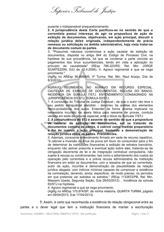 Superior Tribunal de Justiça
ausente o indispensável prequestionamento.
2. A jurisprudência desta Corte pacificou-se no sentido de que o
correntista possui interesse de agir na propositura de ação de
exibição de documentos, objetivando, em ação principal, discutir a
relação jurídica deles originada, independentemente de prévia
remessa ou solicitação no âmbito administrativo, haja vista tratar-se
de documento comum às partes.
3. "Possuindo natureza contenciosa a ação cautelar de exibição de
documentos, disposta no artigo 844 do Código de Processo Civil, na
hipótese de sua procedência, há que se condenar a parte vencida ao
pagamentos dos ônus sucumbenciais, tendo em vista a aplicação do
princípio da causalidade" (REsp 786.223/RS, Rel. Min. JORGE
SCARTEZZINI, DJU de 10.4.2006). 4. Agravo regimental a que se nega
provimento."
(AgRg no AREsp 56.406/MS, 4ª Turma, Rel. Min. Raul Araújo, DJe de
8/3/2012).
AGRAVO REGIMENTAL NO AGRAVO EM RECURSO ESPECIAL.
CAUTELAR DE EXIBIÇÃO DE DOCUMENTOS. RECUSA DO BANCO.
INCIDÊNCIA DA SÚMULA 7/STJ. ENTENDIMENTO CONSAGRADO NA
JURISPRUDÊNCIA DO STJ. SÚMULA 83/STJ.
1. A conclusão do Tribunal de Justiça Estadual - de que o autor não teve o
seu pedido extrajudicial atendido - decorreu da análise dos elementos
fático-probatórios dos autos. Entender de forma diversa implicaria na
necessária incursão na seara fática para reexame de provas, conduta
vedada em sede de recurso especial, ante o óbice da Súmulas 7/STJ.
2. A jurisprudência do STJ é assente no sentido de que a propositura
de cautelar de exibição de documentos, em se tratando de
documentos comuns às partes, é cabível como medida preparatória
a fim de instruir a ação principal, bastando a demonstração de
relação jurídica entre as partes. Precedentes.
3. Ademais, consoante entendimento firmado em sede de recurso repetitivo,
"é cabível a inversão do ônus da prova em favor do consumidor para o fim
de determinar às instituições financeiras a exibição de extratos bancários,
enquanto não estiver prescrita a eventual ação sobre eles, tratando-se de
obrigação decorrente de lei e de integração contratual compulsória, não
sujeita à recusa ou condicionantes, tais como o adiantamento dos custos da
operação pelo correntista e a prévia recusa administrativa da instituição
financeira em exibir os documentos, com a ressalva de que ao correntista,
autor da ação, incumbe a demonstração da plausibilidade da relação
jurídica alegada, com indícios mínimos capazes de comprovar a existência
da contratação, devendo, ainda, especificar, de modo preciso, os períodos
em que pretenda ver exibidos os extratos." (REsp 1133872/PB, Rel. Min.
Massami Uyeda, Segunda Seção, DJe 28/03/2012). . Incidência da súmula
83/STJ na hipótese.
4. Agravo regimental a que se nega provimento.
(AgRg no AREsp 170.874/SP, de minha relatoria, QUARTA TURMA, julgado
em 09/04/2013, DJe 17/04/2013)
7. Assim, é certo que reconhecida a existência de relação obrigacional entre as
partes e o dever legal que tem a instituição financeira de manter a escrituração
Documento: 42008801 - RELATÓRIO, EMENTA E VOTO - Site certificado Página 13de 17
 