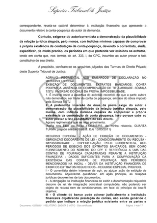 Superior Tribunal de Justiça
correspondente, revela-se cabível determinar à instituição financeira que apresente o
documento relativo à conta-poupança do autor da demanda.
Contudo, exige-se do autor/correntista a demonstração da plausibilidade
da relação jurídica alegada, pelo menos, com indícios mínimos capazes de comprovar
a própria existência da contratação da conta-poupança, devendo o correntista, ainda,
especificar, de modo preciso, os períodos em que pretenda ver exibidos os extratos,
tendo em conta que, nos termos do art. 333, I, do CPC, incumbe ao autor provar o fato
constitutivo de seu direito.
A propósito, confiram-se os seguintes julgados das Turmas de Direito Privado
deste Superior Tribunal de Justiça:
AGRAVO REGIMENTAL NOS EMBARGOS DE DECLARAÇÃO NO
RECURSO ESPECIAL.
EXIBIÇÃO DE DOCUMENTOS. EXTRATOS BANCÁRIOS. CONTA
POUPANÇA. AUSÊNCIA DE COMPROVAÇÃO DE TITULARIDADE. SÚMULA
7/STJ. INVERSÃO DO ÔNUS DA PROVA. IMPOSSIBILIDADE.
1. É inviável rever a assertiva do acórdão recorrido de que a parte autora
não demonstrou ser titular da conta de poupança, em face do óbice imposto
pela Súmula 7/STJ.
2. A pretendida inversão do ônus da prova exige do autor a
demonstração da plausibilidade da relação jurídica alegada, pelo
menos, com indícios mínimos capazes de comprovar a própria
existência da contratação da conta poupança. Isso porque cabe ao
autor provar o fato constitutivo de seu direito.
Agravo regimental a que se nega provimento.
(AgRg nos EDcl no REsp 1133347/RS, de minha relatoria, QUARTA
TURMA, julgado em 03/03/2011, DJe 10/03/2011)
RECURSO ESPECIAL - AÇÃO DE EXIBIÇÃO DE DOCUMENTOS -
OBRIGAÇÃO DECORRENTE DE LEI - CONDICIONAMENTO OU RECUSA -
IMPOSSIBILIDADE - ESPECIFICAÇÃO, PELO CORRENTISTA, DOS
PERÍODOS DE EXIBIÇÃO DOS EXTRATOS BANCÁRIOS, BEM COMO
FORNECIMENTO DO NÚMERO DO CPF E REFERÊNCIA A UMA DAS
CONTAS DE POUPANÇA CADASTRADAS PERANTE A INSTITUIÇÃO
FINANCEIRA - DADOS SUFICIENTES PARA A COMPROVAÇÃO DA
EXISTÊNCIA DAS CONTAS DE POUPANÇA NOS PERÍODOS
MENCIONADOS NA INICIAL - DEVER DA INSTITUIÇÃO FINANCEIRA DE
EXIBIR OS EXTRATOS REQUERIDOS - RECURSO ESPECIAL PROVIDO.
I - O correntista detém interesse de agir, ao ajuizar ação de exibição de
documentos, objetivando questionar, em ação principal, as relações
jurídicas decorrentes de tais documentos;
II - A obrigação da instituição financeira de exibir a documentação requerida
decorre de lei, de integração contratual compulsória, não podendo ser
objeto de recusa nem de condicionantes, em face do princípio da boa-fé
objetiva;
III - O cliente do banco pode acionar judicialmente a instituição
financeira objetivando prestação de contas, não sendo genérico o
pedido que indique a relação jurídica existente entre as partes e
Documento: 42008801 - RELATÓRIO, EMENTA E VOTO - Site certificado Página 14de 17
 