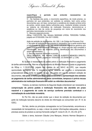 Superior Tribunal de Justiça
especifique o período que entende necessários os
esclarecimentos;
IV - Na hipótese dos autos, o recorrente especificou, de modo preciso, os
períodos em que pretendeu ver exibidos os extratos, bem como juntou
documentos que, em tese, comprovam a existência de relação jurídica entre
as partes, sendo esses dados suficientes para, mediante simples consulta
ao sistema de informática da instituição financeira, demonstrar-se a
existência ou não de conta de poupança em nome do recorrente nos
períodos mencionados na inicial;
V - Recurso especial provido.
(REsp 1105747/PR, Rel. Ministro MASSAMI UYEDA, TERCEIRA TURMA,
julgado em 07/05/2009, DJe 20/11/2009)
Ação de exibição de documentos. Art. 356, I, do Código de Processo Civil.
1. Na ação de exibição de documentos é necessário que a parte autora faça
a individuação do documento, não sendo suficiente referência genérica que
torne inviável a apresentação pela parte ré. Ainda que não seja completa a
individuação, deve ser bastante para a identificação dos documentos a
serem apresentados.
2. Recurso especial conhecido e provido.
(REsp 862448/AL, Rel. Ministro CARLOS ALBERTO MENEZES DIREITO,
TERCEIRA TURMA, julgado em 15/05/2007, DJ 25/06/2007, p. 236)
8. Quanto à necessidade de pedido prévio à instituição financeira e pagamento
de tarifas administrativas, filiei-me ao entendimento do Ministro Massami Uyeda no julgamento
do REsp n. 1.133.872/PB, julgado nos moldes do art. 543-C do CPC, que naquela
oportunidade consignou que "é importante deixar assente ser pacífica a compreensão
jurisprudencial desta Corte no sentido de que, em ações em que se pleiteiam exibição de
documentos, não pode a instituição financeira condicionar a apresentação dos extratos
ao pagamento de tarifas administrativas pelos correntistas, tampouco à prévia recusa
administrativa da instituição financeira em exibir os referidos documentos".
Todavia, os demais membros da Segunda Seção entenderam ser necessária a
comprovação de prévio pedido à instituição financeira não atendido em prazo
razoável e o pagamento do custo do serviço conforme previsão contratual e a
normatização da autoridade monetária.
9. Por fim, não se pode olvidar que o dever de exibição de documentos por
parte da instituição bancária decorre do direito de informação ao consumidor (art. 6º, III, do
CDC).
De fato, dentre os princípios consagrados na Lei Consumerista, encontra-se a
necessidade de transparência, ou seja, o dever de prestar informações adequadas, claras e
precisas acerca do produto ou serviço fornecido (artigo 6º, inciso III, 20, 31, 35 e 54, § 5º).
Sobre o tema, lecionam Cláudia Lima Marques, Antonio Herman Benjamin e
Documento: 42008801 - RELATÓRIO, EMENTA E VOTO - Site certificado Página 15de 17
 