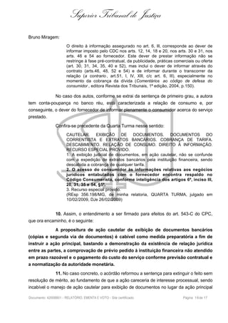 Superior Tribunal de Justiça
Bruno Miragem:
O direito à informação assegurado no art. 6, III, corresponde ao dever de
informar imposto pelo CDC nos arts. 12, 14, 18 e 20, nos arts. 30 e 31, nos
arts. 46 e 54 ao fornecedor. Este dever de prestar informação não se
restringe à fase pré-contratual, da publicidade, práticas comerciais ou oferta
(art. 30, 31, 34, 35, 40 e 52), mas inclui o dever de informar através do
contrato (arts.46, 48, 52 e 54) e de informar durante o transcorrer da
relação (a contrario , art.51, I, IV, XIII, c/c art. 6, III), especialmente no
momento da cobrança da dívida (Comentários ao código de defesa do
consumidor , editora Revista dos Tribunais, 1ª edição, 2004, p.150).
No caso dos autos, conforme se extrai da sentença de primeiro grau, a autora
tem conta-poupança no banco réu, está caracterizada a relação de consumo e, por
conseguinte, o dever do fornecedor de informar plenamente o consumidor acerca do serviço
prestado.
Confira-se precedente da Quarta Turma nesse sentido:
CAUTELAR. EXIBIÇÃO DE DOCUMENTOS. DOCUMENTOS DO
CORRENTISTA E EXTRATOS BANCÁRIOS. COBRANÇA DE TARIFA.
DESCABIMENTO. RELAÇÃO DE CONSUMO. DIREITO À INFORMAÇÃO.
RECURSO ESPECIAL PROVIDO.
1. A exibição judicial de documentos, em ação cautelar, não se confunde
com a expedição de extratos bancários pela instituição financeira, sendo
descabida a cobrança de qualquer tarifa.
2. O acesso do consumidor às informações relativas aos negócios
jurídicos entabulados com o fornecedor encontra respaldo no
Código Consumerista, conforme inteligência dos artigos 6º, inciso III,
20, 31, 35 e 54, §5º.
3. Recurso especial provido.
(REsp 356.198/MG, de minha relatoria, QUARTA TURMA, julgado em
10/02/2009, DJe 26/02/2009)
10. Assim, o entendimento a ser firmado para efeitos do art. 543-C do CPC,
que ora encaminho, é o seguinte:
A propositura de ação cautelar de exibição de documentos bancários
(cópias e segunda via de documentos) é cabível como medida preparatória a fim de
instruir a ação principal, bastando a demonstração da existência de relação jurídica
entre as partes, a comprovação de prévio pedido à instituição financeira não atendido
em prazo razoável e o pagamento do custo do serviço conforme previsão contratual e
a normatização da autoridade monetária.
11. No caso concreto, o acórdão reformou a sentença para extinguir o feito sem
resolução de mérito, ao fundamento de que a ação careceria de interesse processual, sendo
incabível o manejo de ação cautelar para exibição de documentos no lugar da ação principal
Documento: 42008801 - RELATÓRIO, EMENTA E VOTO - Site certificado Página 16de 17
 