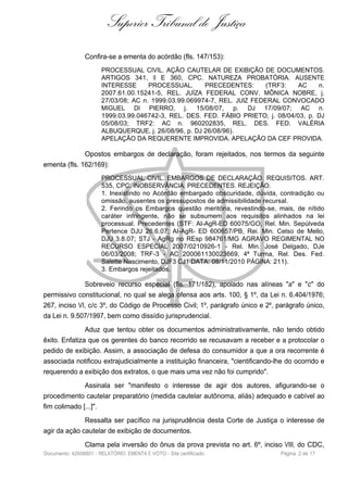 Superior Tribunal de Justiça
Confira-se a ementa do acórdão (fls. 147/153):
PROCESSUAL CIVIL. AÇÃO CAUTELAR DE EXIBIÇÃO DE DOCUMENTOS.
ARTIGOS 341, II E 360, CPC. NATUREZA PROBATÓRIA. AUSENTE
INTERESSE PROCESSUAL. PRECEDENTES: (TRF3: AC n.
2007.61.00.15241-5, REL. JUÍZA FEDERAL CONV. MÔNICA NOBRE, j.
27/03/08; AC n. 1999.03.99.069974-7, REL. JUIZ FEDERAL CONVOCADO
MIGUEL DI PIERRO, j. 15/08/07, p. DJ 17/09/07; AC n.
1999.03.99.046742-3, REL. DES. FED. FÁBIO PRIETO, j. 08/04/03, p. DJ
05/08/03; TRF2: AC n. 960202835, REL. DES. FED. VALÉRIA
ALBUQUERQUE, j. 26/08/96, p. DJ 26/08/96).
APELAÇÃO DA REQUERENTE IMPROVIDA. APELAÇÃO DA CEF PROVIDA.
Opostos embargos de declaração, foram rejeitados, nos termos da seguinte
ementa (fls. 162/169):
PROCESSUAL CIVIL. EMBARGOS DE DECLARAÇÃO. REQUISITOS. ART.
535, CPC. INOBSERVÂNCIA. PRECEDENTES. REJEIÇÃO.
1. Inexistindo no Acórdão embargado obscuridade, dúvida, contradição ou
omissão, ausentes os pressupostos de admissibilidade recursal.
2. Ferindo os Embargos questão meritória, revestindo-se, mais, de nítido
caráter infringente, não se subsumem aos requisitos alinhados na lei
processual. Precedentes (STF: AI-AgR-ED 60075/GO, Rel. Min. Sepúlveda
Pertence DJU 26.6.07; AI-AgR- ED 600657/PB, Rei. Min. Celso de Mello,
DJU 3.8.07; STJ - AgRg no REsp 984761/MG AGRAVO REGIMENTAL NO
RECURSO ESPECIAL 2007/0210926-1 - Rel. Min. José Delgado, DJe
06/03/2008; TRF-3 - AC 200061130023669, 4ª Turma, Rel. Des. Fed.
Salette Nascimento, DJF3 CJ1 DATA: 08/11/2010 PÁGINA: 211).
3. Embargos rejeitados.
Sobreveio recurso especial (fls. 171/182), apoiado nas alíneas "a" e "c" do
permissivo constitucional, no qual se alega ofensa aos arts. 100, § 1º, da Lei n. 6.404/1976;
267, inciso VI, c/c 3º, do Código de Processo Civil; 1º, parágrafo único e 2º, parágrafo único,
da Lei n. 9.507/1997, bem como dissídio jurisprudencial.
Aduz que tentou obter os documentos administrativamente, não tendo obtido
êxito. Enfatiza que os gerentes do banco recorrido se recusavam a receber e a protocolar o
pedido de exibição. Assim, a associação de defesa do consumidor a que a ora recorrente é
associada notificou extrajudicialmente a instituição financeira, "cientificando-lhe do ocorrido e
requerendo a exibição dos extratos, o que mais uma vez não foi cumprido".
Assinala ser "manifesto o interesse de agir dos autores, afigurando-se o
procedimento cautelar preparatório (medida cautelar autônoma, aliás) adequado e cabível ao
fim colimado [...]".
Ressalta ser pacífico na jurisprudência desta Corte de Justiça o interesse de
agir da ação cautelar de exibição de documentos.
Clama pela inversão do ônus da prova prevista no art. 6º, inciso VIII, do CDC,
Documento: 42008801 - RELATÓRIO, EMENTA E VOTO - Site certificado Página 2 de 17
 