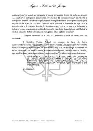 Superior Tribunal de Justiça
posicionamento no sentido de considerar presente o interesse de agir da parte que propõe
ação cautelar de exibição de documentos. Informa que os bancos dificultam ao máximo a
entrega dos extratos bancários na proximidade do esgotamento do prazo prescricional para
propositura da ação de cobrança. Defende estar presente o interesse de agir para a
propositura da ação cautelar de exibição de documentos, "pois a necessidade de buscar o
Judiciário se deu pela recusa da instituição financeira na entrega dos extratos e a utilidade é a
provável utilização de tais extratos para instrução de futura ação de cobrança".
Conforme certificado à fl. 364, a Defensoria Pública da União não se
manifestou.
O Ministério Público Federal, em parecer da lavra do ilustre
Subprocurador-Geral da República Dr. Antônio Carlos Pessoa Lins, opinou pelo "provimento
do recurso especial representativo de controvérsia, para que se reconheça o interesse de
agir da recorrente que pleiteou a exibição de extratos bancários mediante medida cautelar,
com a aplicação do mesmo preceito aos casos repetitivos", nos termos da seguinte ementa:
RECURSO ESPECIAL REPETITIVO. CONTRATO BANCÁRIO. UTILIZAÇÃO
DE MEDIDA CAUTELAR OBJETIVANDO A EXIBIÇÃO DE EXTRATOS
BANCÁRIOS. INTERESSE DE AGIR CONFIGURADO. VIA ÚTIL E
PROCESSUALMENTE ADEQUADA. PARECER PELO PROVIMENTO DO
APELO NOBRE.
É o relatório.
Documento: 42008801 - RELATÓRIO, EMENTA E VOTO - Site certificado Página 4 de 17
 