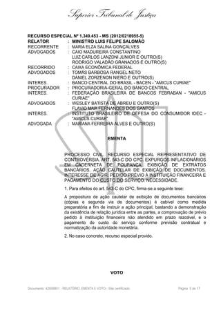 Superior Tribunal de Justiça
RECURSO ESPECIAL Nº 1.349.453 - MS (2012/0218955-5)
RELATOR : MINISTRO LUIS FELIPE SALOMÃO
RECORRENTE : MARIA ELZA SALINA GONÇALVES
ADVOGADOS : CAIO MADUREIRA CONSTANTINO
LUIZ CARLOS LANZONI JUNIOR E OUTRO(S)
RODRIGO VALADÃO GRANADOS E OUTRO(S)
RECORRIDO : CAIXA ECONÔMICA FEDERAL
ADVOGADOS : TOMÁS BARBOSA RANGEL NETO
DANIEL ZORZENON NIERO E OUTRO(S)
INTERES. : BANCO CENTRAL DO BRASIL - BACEN - "AMICUS CURIAE"
PROCURADOR : PROCURADORIA-GERAL DO BANCO CENTRAL
INTERES. : FEDERAÇÃO BRASILEIRA DE BANCOS FEBRABAN - "AMICUS
CURIAE"
ADVOGADOS : WESLEY BATISTA DE ABREU E OUTRO(S)
FLAVIO MAIA FERNANDES DOS SANTOS
INTERES. : INSTITUTO BRASILEIRO DE DEFESA DO CONSUMIDOR IDEC -
"AMICUS CURIAE"
ADVOGADA : MARIANA FERREIRA ALVES E OUTRO(S)
EMENTA
PROCESSO CIVIL. RECURSO ESPECIAL REPRESENTATIVO DE
CONTROVÉRSIA. ART. 543-C DO CPC. EXPURGOS INFLACIONÁRIOS
EM CADERNETA DE POUPANÇA. EXIBIÇÃO DE EXTRATOS
BANCÁRIOS. AÇÃO CAUTELAR DE EXIBIÇÃO DE DOCUMENTOS.
INTERESSE DE AGIR. PEDIDO PRÉVIO À INSTITUIÇÃO FINANCEIRA E
PAGAMENTO DO CUSTO DO SERVIÇO. NECESSIDADE.
1. Para efeitos do art. 543-C do CPC, firma-se a seguinte tese:
A propositura de ação cautelar de exibição de documentos bancários
(cópias e segunda via de documentos) é cabível como medida
preparatória a fim de instruir a ação principal, bastando a demonstração
da existência de relação jurídica entre as partes, a comprovação de prévio
pedido à instituição financeira não atendido em prazo razoável, e o
pagamento do custo do serviço conforme previsão contratual e
normatização da autoridade monetária.
2. No caso concreto, recurso especial provido.
VOTO
Documento: 42008801 - RELATÓRIO, EMENTA E VOTO - Site certificado Página 5 de 17
 