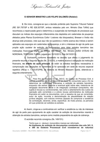 Superior Tribunal de Justiça
O SENHOR MINISTRO LUIS FELIPE SALOMÃO (Relator):
2. De início, consigne-se que a decisão proferida pelo Supremo Tribunal Federal
(RE 591.797/SP e RE 626.307/SP, ambos relatados pelo em. Ministro Dias Toffoli) que
reconheceu a repercussão geral e determinou a suspensão da tramitação de processos que
discutam os índices dos expurgos inflacionários dos depósitos em cadernetas de poupança
afetados pelos Planos Econômicos Collor I (valores não bloqueados), Bresser e Verão não
alcança este processo, visto que aqui não se questiona o mérito acerca dos índices a serem
aplicados aos expurgos em cadernetas de poupança, e sim o interesse de agir da parte que
propõe ação cautelar de exibição de documentos para obter extratos bancários das
instituições financeiras (AgRg no AREsp 332.165/SP, Rel. Ministro JOÃO OTÁVIO DE
NORONHA, TERCEIRA TURMA, julgado em 15/10/2013, DJe 24/10/2013).
3. Outrossim, conforme ressaltado na decisão que afetou o julgamento do
presente recurso à Segunda Seção (fls. 213/215), a matéria alusiva à obrigação da instituição
financeira, no âmbito da ação principal, de exibir os extratos bancários necessários à
comprovação das alegações do correntista já foi apreciada em sede de recurso especial
repetitivo (REsp n. 1.133.872/PB), de relatoria do Ministro Massami Uyeda, obtendo-se o
seguinte entendimento:
[...].
IV - Para fins do disposto no art. 543-C, do Código de Processo Civil, é
cabível a inversão do ônus da prova em favor do consumidor para o fim de
determinar às instituições financeiras a exibição de extratos bancários,
enquanto não estiver prescrita a eventual ação sobre eles, tratando-se de
obrigação decorrente de lei e de integração contratual compulsória, não
sujeita à recusa ou condicionantes, tais como o adiantamento dos custos da
operação pelo correntista e a prévia recusa administrativa da instituição
financeira em exibir os documentos, com a ressalva de que ao correntista,
autor da ação, incumbe a demonstração da plausibilidade da relação
jurídica alegada, com indícios mínimos capazes de comprovar a existência
da contratação, devendo, ainda, especificar, de modo preciso, os períodos
em que pretenda ver exibidos os extratos.
4. Assim, cinge-se a controvérsia em verificar a existência ou não de interesse
de agir da parte para ajuizamento de ação cautelar de exibição de documentos visando à
obtenção de extratos bancários, sempre como medida preparatória de ação de cobrança.
O acórdão recorrido consignou (fls. 149/151):
Tenho que o r. decisum monocrático merece ser reformado.
As hipóteses de exibição de documentos constantes dos arts 341, II,
e 360 do Estatuto Processual Civil revestem-se de natureza
Documento: 42008801 - RELATÓRIO, EMENTA E VOTO - Site certificado Página 6 de 17
 