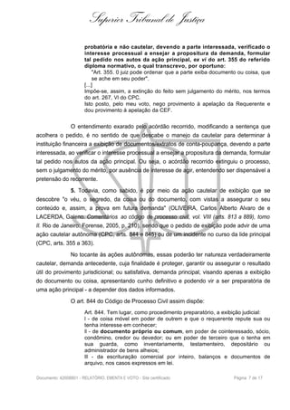 Superior Tribunal de Justiça
probatória e não cautelar, devendo a parte interessada, verificado o
interesse processual a ensejar a propositura da demanda, formular
tal pedido nos autos da ação principal, ex vi do art. 355 do referido
diploma normativo, o qual transcrevo, por oportuno:
"Art. 355. 0 juiz pode ordenar que a parte exiba documento ou coisa, que
se ache em seu poder".
[...]
Impõe-se, assim, a extinção do feito sem julgamento do mérito, nos termos
do art. 267, VI do CPC.
Isto posto, pelo meu voto, nego provimento à apelação da Requerente e
dou provimento à apelação da CEF.
O entendimento exarado pelo acórdão recorrido, modificando a sentença que
acolhera o pedido, é no sentido de que descabe o manejo da cautelar para determinar à
instituição financeira a exibição de documentos/extratos de conta-poupança, devendo a parte
interessada, ao verificar o interesse processual a ensejar a propositura da demanda, formular
tal pedido nos autos da ação principal. Ou seja, o acórdão recorrido extinguiu o processo,
sem o julgamento do mérito, por ausência de interesse de agir, entendendo ser dispensável a
pretensão do recorrente.
5. Todavia, como sabido, é por meio da ação cautelar de exibição que se
descobre "o véu, o segredo, da coisa ou do documento, com vistas a assegurar o seu
conteúdo e, assim, a prova em futura demanda" (OLIVEIRA, Carlos Alberto Alvaro de e
LACERDA, Galeno. Comentários ao código de processo civil, vol. VIII (arts. 813 a 889), tomo
II. Rio de Janeiro: Forense, 2005, p. 210), sendo que o pedido de exibição pode advir de uma
ação cautelar autônoma (CPC, arts. 844 e 845) ou de um incidente no curso da lide principal
(CPC, arts. 355 a 363).
No tocante às ações autônomas, essas poderão ter natureza verdadeiramente
cautelar, demanda antecedente, cuja finalidade é proteger, garantir ou assegurar o resultado
útil do provimento jurisdicional; ou satisfativa, demanda principal, visando apenas a exibição
do documento ou coisa, apresentando cunho definitivo e podendo vir a ser preparatória de
uma ação principal - a depender dos dados informados.
O art. 844 do Código de Processo Civil assim dispõe:
Art. 844. Tem lugar, como procedimento preparatório, a exibição judicial:
I - de coisa móvel em poder de outrem e que o requerente repute sua ou
tenha interesse em conhecer;
II - de documento próprio ou comum, em poder de cointeressado, sócio,
condômino, credor ou devedor; ou em poder de terceiro que o tenha em
sua guarda, como inventariamente, testamenteiro, depositário ou
administrador de bens alheios;
III - da escrituração comercial por inteiro, balanços e documentos de
arquivo, nos casos expressos em lei.
Documento: 42008801 - RELATÓRIO, EMENTA E VOTO - Site certificado Página 7 de 17
 