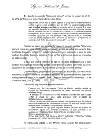 Superior Tribunal de Justiça
5.1. Quanto à expressão "documento comum" prevista no inciso II do art. 844
do CPC, confira-se, por todos, Humberto Theodoro Júnior:
Documento comum não é, assim, apenas o que pertence indistintamente a
ambas as partes, mas também o que se refere a uma situação jurídica
que envolva ambas as partes, ou uma das partes e terceiro. É o caso,
por exemplo, do recibo em poder do que pagou, mas que interessa também
ao que recebeu; o da via do contrato em poder de um contraente quando o
outro perdeu a sua; ou das correspondências em poder do destinatário nos
contratos ajustados por via epistolar. (THEODORO JÚNIOR, Humberto.
Curso de direito processual civil - processo de execução e cumprimento de
sentença . Vol. II. Rio de Janeiro: Forense, 2011, p. 603).
Percebe-se, assim, que, na situação tratada no presente repetitivo, "documento
comum" refere-se a uma relação jurídica que envolve ambas as partes, em que uma delas
(instituição financeira) detém o(s) extrato(s) bancários ao(s) qual/quais o autor da ação
cautelar de exibição deseja ter acesso, a fim de verificar a pertinência ou não de propositura
da ação principal.
É aqui que entra o interesse de agir: há interesse processual para a ação
cautelar de exibição de documentos quando o autor pretende avaliar a pertinência ou não do
ajuizamento de ação judicial relativa a documentos que não se encontram consigo.
O conhecimento, proporcionado pela exibição do documento, não raras vezes
desestimula o autor ou mesmo o convence da existência de qualquer outro direito passível de
tutela jurisdicional (MARCATO, Antonio Carlos. Código de processo civil interpretado - 2ª ed.
São Paulo: Atlas, 2005. p. 2.365).
Confira-se o seguinte precedente nesse sentido:
Processo civil. Recurso especial. Cartão de Crédito. Medida cautelar de
exibição de documentos preparatória de ações revisionais de débitos.
Interesse de agir.
- A exibição de documentos como medida cautelar tem por escopo
evitar o risco de uma ação principal mal proposta ou
deficientemente instruída.
- O que caracteriza o interesse processual ou interesse de agir é o binômio
necessidade-adequação; necessidade concreta da atividade jurisdicional e
adequação de provimento e procedimento desejados.
- Tem interesse de agir para requerer medida cautelar de exibição de
documentos aquele que pretende questionar, em ação principal a ser
ajuizada, as relações jurídicas decorrentes de tais documentos.
Recurso especial provido.
(REsp 659.139/RS, Rel. Ministra NANCY ANDRIGHI, TERCEIRA TURMA,
julgado em 15/12/2005, DJ 01/02/2006, p. 537)
No mencionado julgado, a em. Ministra Nancy Andrighi faz considerações
Documento: 42008801 - RELATÓRIO, EMENTA E VOTO - Site certificado Página 8 de 17
 