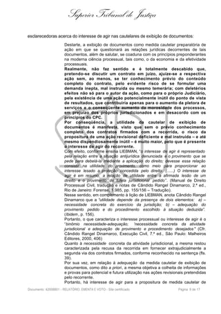 Superior Tribunal de Justiça
esclarecedoras acerca do interesse de agir nas cautelares de exibição de documentos:
Destarte, a exibição de documentos como medida cautelar preparatória de
ação em que se questionará as relações jurídicas decorrentes de tais
documentos, além de salutar, se coaduna com os princípios preponderantes
na moderna ciência processual, tais como, o da economia e da efetividade
processuais.
Realmente, não faz sentido e é totalmente descabido que,
pretendo-se discutir um contrato em juízo, ajuíze-se a respectiva
ação sem, ao menos, se ter conhecimento prévio do conteúdo
completo do contrato, pelo evidente risco de se formular uma
demanda inepta, mal instruída ou mesmo temerária; com deletérios
efeitos não só para o autor da ação, como para o próprio Judiciário,
pela existência de uma ação potencialmente inútil do ponto de vista
de resultados, que contribuiria apenas para o aumento da pletora de
serviços e o conseqüente aumento da morosidade dos processos,
em prejuízo dos próprios jurisdicionados e em desacordo com os
princípios do CPC.
Por conseqüência, a utilidade da cautelar de exibição de
documentos é manifesta, visto que sem o prévio conhecimento
completo dos contratos firmados com a recorrida, o risco da
propositura de uma ação revisional deficiente e mal instruída – e até
mesmo dispendiosamente inútil – é muito maior, pelo que é presente
o interesse de agir do recorrente.
Com efeito, conforme ensina LIEBMAN, “o interesse de agir é representado
pela relação entre a situação antijurídica denunciada e o provimento que se
pede para debelá-la mediante a aplicação do direito; devesse essa relação
consistir na utilidade do provimento, como meio para proporcionar ao
interesse lesado a proteção concedida pelo direito. (......) O interesse de
agir é em resumo, a relação de utilidade entre a afirmada lesão de um
direito e o provimento de tutela jurisdicional pedido”. (Manual de Direito
Processual Civil, tradução e notas de Cândido Rangel Dinamarco, 2.ª ed.,
Rio de Janeiro: Forense, 1.985, pp. 155/156 – Tradução).
Nesse sentido, em complemento à lição de LIEBMAN, anota Cândido Rangel
Dinamarco que a “utilidade depende da presença de dois elementos: a) –
necessidade concreta do exercício da jurisdição; b) – adequação do
provimento pedido e do procedimento escolhido à situação deduzida”.
(Ibidem, p. 156).
Portanto, o que caracteriza o interesse processual ou interesse de agir é o
“binômio necessidade-adequação; 'necessidade concreta da atividade
jurisdicional e adequação de provimento e procedimento desejados " (Cfr.
Cândido Rangel Dinamarco, Execução Civil, 7.ª ed., São Paulo: Malheiros
Editores, 2000, 406)
Quanto à necessidade concreta da atividade jurisdicional, a mesma restou
caracterizada pela recusa da recorrida em fornecer extrajudicialmente a
segunda via dos contratos firmados, conforme reconhecido na sentença (fls.
39).
Por sua vez, em relação à adequação da medida cautelar de exibição de
documentos, como dito a priori, a mesma objetiva a colheita de informações
e provas para potencial e futura utilização nas ações revisionais pretendidas
pelo recorrente.
Portanto, há interesse de agir para a propositura de medida cautelar de
Documento: 42008801 - RELATÓRIO, EMENTA E VOTO - Site certificado Página 9 de 17
 