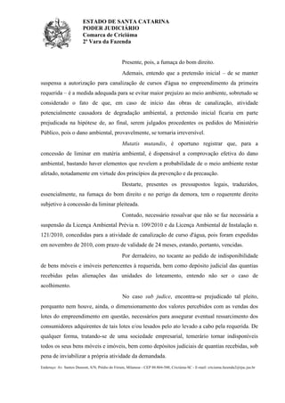 ESTADO DE SANTA CATARINA
PODER JUDICIÁRIO
Comarca de Criciúma
2ª Vara da Fazenda

Presente, pois, a fumaça do bom direito.
Ademais, entendo que a pretensão inicial – de se manter
suspensa a autorização para canalização de cursos d'água no empreendimento da primeira
requerida – é a medida adequada para se evitar maior prejuízo ao meio ambiente, sobretudo se
considerado o fato de que, em caso de início das obras de canalização, atividade
potencialmente causadora de degradação ambiental, a pretensão inicial ficaria em parte
prejudicada na hipótese de, ao final, serem julgados procedentes os pedidos do Ministério
Público, pois o dano ambiental, provavelmente, se tornaria irreversível.
Mutatis mutandis, é oportuno registrar que, para a
concessão de liminar em matéria ambiental, é dispensável a comprovação efetiva do dano
ambiental, bastando haver elementos que revelem a probabilidade de o meio ambiente restar
afetado, notadamente em virtude dos princípios da prevenção e da precaução.
Destarte, presentes os pressupostos legais, traduzidos,
essencialmente, na fumaça do bom direito e no perigo da demora, tem o requerente direito
subjetivo à concessão da liminar pleiteada.
Contudo, necessário ressalvar que não se faz necessária a
suspensão da Licença Ambiental Prévia n. 109/2010 e da Licença Ambiental de Instalação n.
121/2010, concedidas para a atividade de canalização de curso d'água, pois foram expedidas
em novembro de 2010, com prazo de validade de 24 meses, estando, portanto, vencidas.
Por derradeiro, no tocante ao pedido de indisponibilidade
de bens móveis e imóveis pertencentes à requerida, bem como depósito judicial das quantias
recebidas pelas alienações das unidades do loteamento, entendo não ser o caso de
acolhimento.
No caso sub judice, encontra-se prejudicado tal pleito,
porquanto nem houve, ainda, o dimensionamento dos valores percebidos com as vendas dos
lotes do empreendimento em questão, necessários para assegurar eventual ressarcimento dos
consumidores adquirentes de tais lotes e/ou lesados pelo ato levado a cabo pela requerida. De
qualquer forma, tratando-se de uma sociedade empresarial, temerário tornar indisponíveis
todos os seus bens móveis e imóveis, bem como depósitos judiciais de quantias recebidas, sob
pena de inviabilizar a própria atividade da demandada.
Endereço: Av. Santos Dumont, S/N, Prédio do Fórum, Milanese - CEP 88.804-500, Criciúma-SC - E-mail: criciuma.fazenda2@tjsc.jus.br

 