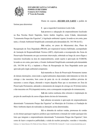 ESTADO DE SANTA CATARINA
PODER JUDICIÁRIO
Comarca de Criciúma
2ª Vara da Fazenda

Diante do exposto, DEFIRO EM PARTE o pedido de
liminar para determinar:
I – que a requerida Construtora Locks Ltda:
I.a) promova a adequação do empreendimento localizado
na Rua Nicolau Destri Napoleão, bairro Jardim Angélica, nesta Cidade, denominado
"Loteamento Parque das Figueiras", à legislação ambiental vigente, levando-se em conta, para
tanto, o Estudo Ambiental Simplificado contratado pela demandada (fls. 341/396 do IC);
I.b) realize, no prazo de 60(sessenta) dias, Plano de
Recuperação de Área Degradada (PRAD), por responsável técnico habilitado, acompanhado
de Anotação de Responsabilidade Técnica (ART), objetivando a recomposição das Áreas de
Preservação Permanente em que ocorreram intervenção, sobretudo ao longo de curso d'água e
nascentes localizadas na área do empreendimento, sendo sujeito à aprovação da FAMCRI,
levando-se em conta, para tanto, o Estudo Ambiental Simplificado contratado pela demandada
(fls. 341/396 do IC), e implante o Plano de Recuperação de Área Degradada assim que
aprovado pelo órgão ambiental competente;
I.c) mantenha as Áreas de Preservação Permanente isentas
de demais destruições, removendo a argila/sedimentos depositados indevidamente no leito do
córrego e das nascentes, bem como de parte da via de circulação asfáltica próxima de
nascentes e cursos d'água, alterando o trajeto daquelas Ruas que se encontram em Área de
Preservação Permanente, adotando o afastamento da margem do córrego em 30 (trinta) metros
e das nascentes em 50 (cinquenta) metros, com a consequente recuperação do remanescente;
I.d) não realize nenhuma obra referente à implantação do
projeto de canalização de cursos d'água dentro da área do loteamento;
I.e) submeta novamente à aprovação do empreendimento
denominado "Loteamento Parque das Figueiras" ao Município de Criciúma e à Fundação do
Meio Ambiente depois de realizadas as alterações acima determinadas;
I.f) se abstenha de realizar vendas, promessas de vendas
ou de efetuar quaisquer negócios jurídicos que manifestem a intenção de vender quaisquer dos
lotes que integram o empreendimento denominado "Loteamento Parque das Figueiras", bem
como de fazer a respectiva publicidade, e ainda de receber prestações, vencidas e vincendas,
Endereço: Av. Santos Dumont, S/N, Prédio do Fórum, Milanese - CEP 88.804-500, Criciúma-SC - E-mail: criciuma.fazenda2@tjsc.jus.br

 