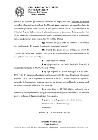ESTADO DE SANTA CATARINA
PODER JUDICIÁRIO
Comarca de Criciúma
2ª Vara da Fazenda

previstas nos contratos já celebrados e relativas aos respectivos lotes, enquanto não houver
ocorrido o julgamento desta ação civil pública, devendo, para tanto, ser expedidos ofícios às
imobiliárias que estão comercializando os lotes pertencentes ao referido empreendimento e ao
Oficial do Registro de Imóveis de Criciúma, informando o ajuizamento desta demanda, a fim
de que não realize qualquer registro envolvendo o empreendimento denominado "Loteamento
Parque das Figueiras" (matrículas n. 40.380, 40.381 e 40.382);
I.g) apresente em juízo todos os contratos já celebrados
com os adquirentes dos lotes do "Loteamento Parque das Figueiras";
I.h) coloque duas placas nas vias principais de acesso do
"Loteamento Parque das Figueiras", metragem 4x2m, anunciando o ajuizamento desta ação
civil pública, bem como o seu objeto;
II – ainda em caráter liminar:
II.a) seja promovida a averbação da citação desta ação à
margem das matrículas n. 40.380, 40.381 e 40.382;
II.b) seja suspenso o Decreto Municipal n. 625/10 (fls.
574/575 do IC) e eventuais licenças ambientais decorrentes do citado decreto que estejam em
vigência, com o fim de impossibilitar a realização de obra, serviço, limpeza de vegetação,
supressão, deslocamento ou qualquer outro ato que importe em modificação do estado atual
na área em discussão, até decisão final nesta ação.
Fixo multa diária de R$ 2.000,00 (dois mil reais) para a
hipótese de descumprimento de qualquer uma das determinações estabelecidas, a ser revertida
em prol do Fundo de Reconstituição dos Bens Lesados.
Expeça-se mandado para cumprimento da liminar.
Citem-se com as advertências legais.
Intimem-se.
Criciúma (SC), 18 de novembro de 2013.

Fernanda Pereira Nunes
Juíza Substituta
Endereço: Av. Santos Dumont, S/N, Prédio do Fórum, Milanese - CEP 88.804-500, Criciúma-SC - E-mail: criciuma.fazenda2@tjsc.jus.br

 