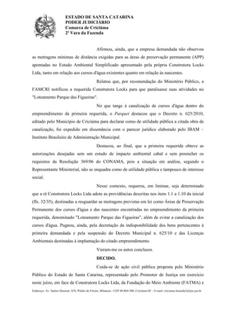ESTADO DE SANTA CATARINA
PODER JUDICIÁRIO
Comarca de Criciúma
2ª Vara da Fazenda

Afirmou, ainda, que a empresa demandada não observou
as metragens mínimas de distância exigidas para as áreas de preservação permanente (APP)
apontadas no Estudo Ambiental Simplificado apresentado pela própria Construtora Locks
Ltda, tanto em relação aos cursos d'água existentes quanto em relação às nascentes.
Relatou que, por recomendação do Ministério Público, a
FAMCRI notificou a requerida Construtora Locks para que paralisasse suas atividades no
"Loteamento Parque das Figueiras".
No que tange à canalização de cursos d'água dentro do
empreendimento da primeira requerida, o Parquet destacou que o Decreto n. 625/2010,
editado pelo Município de Criciúma para declarar como de utilidade pública a citada obra de
canalização, foi expedido em dissonância com o parecer jurídico elaborado pelo IBAM –
Instituto Brasileiro de Administração Municipal.
Destacou, ao final, que a primeira requerida obteve as
autorizações desejadas sem um estudo de impacto ambiental cabal e sem preencher os
requisitos da Resolução 369/06 do CONAMA, pois a situação em análise, segundo o
Representante Ministerial, não se enquadra como de utilidade pública e tampouco de interesse
social.
Nesse contexto, requereu, em liminar, seja determinado
que a ré Construtora Locks Ltda adote as providências descritas nos itens 1.1 a 1.10 da inicial
(fls. 32/35), destinadas a resguardar as metragens previstas em lei como Áreas de Preservação
Permanente dos cursos d'água e das nascentes encontradas no empreendimento da primeira
requerida, denominado "Loteamento Parque das Figueiras", além de evitar a canalização dos
cursos d'água. Pugnou, ainda, pela decretação da indisponibilidade dos bens pertencentes à
primeira demandada e pela suspensão do Decreto Municipal n. 625/10 e das Licenças
Ambientais destinadas à implantação do citado empreendimento.
Vieram-me os autos conclusos.
DECIDO.
Cuida-se de ação civil pública proposta pelo Ministério
Público do Estado de Santa Catarina, representado pelo Promotor de Justiça em exercício
neste juízo, em face de Construtora Locks Ltda, da Fundação do Meio Ambiente (FATMA) e
Endereço: Av. Santos Dumont, S/N, Prédio do Fórum, Milanese - CEP 88.804-500, Criciúma-SC - E-mail: criciuma.fazenda2@tjsc.jus.br

 