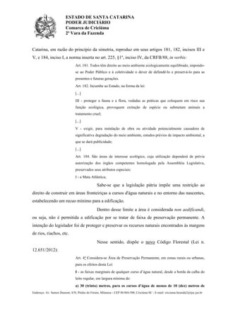 ESTADO DE SANTA CATARINA
PODER JUDICIÁRIO
Comarca de Criciúma
2ª Vara da Fazenda

Catarina, em razão do princípio da simetria, reproduz em seus artigos 181, 182, incisos III e
V, e 184, inciso I, a norma inserta no art. 225, §1º, inciso IV, da CRFB/88, in verbis:
Art. 181. Todos têm direito ao meio ambiente ecologicamente equilibrado, impondose ao Poder Público e à coletividade o dever de defendê-lo e preservá-lo para as
presentes e futuras gerações.
Art. 182. Incumbe ao Estado, na forma da lei:
[...]
III - proteger a fauna e a flora, vedadas as práticas que coloquem em risco sua
função ecológica, provoquem extinção de espécie ou submetam animais a
tratamento cruel;
[...]
V - exigir, para instalação de obra ou atividade potencialmente causadora de
significativa degradação do meio ambiente, estudos prévios de impacto ambiental, a
que se dará publicidade;
[...]
Art. 184. São áreas de interesse ecológico, cuja utilização dependerá de prévia
autorização dos órgãos competentes homologada pela Assembléia Legislativa,
preservados seus atributos especiais:
I - a Mata Atlântica;

Sabe-se que a legislação pátria impõe uma restrição ao
direito de construir em áreas fronteiriças a cursos d'água naturais e no entorno das nascentes,
estabelecendo um recuo mínimo para a edificação.
Dentro desse limite a área é considerada non aedificandi,
ou seja, não é permitida a edificação por se tratar de faixa de preservação permanente. A
intenção do legislador foi de proteger e preservar os recursos naturais encontrados às margens
de rios, riachos, etc.
Nesse sentido, dispõe o novo Código Florestal (Lei n.
12.651/2012):
Art. 4o Considera-se Área de Preservação Permanente, em zonas rurais ou urbanas,
para os efeitos desta Lei:
I - as faixas marginais de qualquer curso d’água natural, desde a borda da calha do
leito regular, em largura mínima de:
a) 30 (trinta) metros, para os cursos d’água de menos de 10 (dez) metros de
Endereço: Av. Santos Dumont, S/N, Prédio do Fórum, Milanese - CEP 88.804-500, Criciúma-SC - E-mail: criciuma.fazenda2@tjsc.jus.br

 