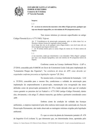 ESTADO DE SANTA CATARINA
PODER JUDICIÁRIO
Comarca de Criciúma
2ª Vara da Fazenda

largura;
[...]
IV - as áreas no entorno das nascentes e dos olhos d’água perenes, qualquer que
seja sua situação topográfica, no raio mínimo de 50 (cinquenta) metros;

Tais recuos mínimos já estavam especificados no antigo
Código Florestal (Lei n. 4.771/1965). Veja-se:
Art. 2° Consideram-se de preservação permanente, pelo só efeito desta Lei, as
florestas e demais formas de vegetação natural situadas:
a) ao longo dos rios ou de qualquer curso d'água desde o seu nível mais alto em
faixa marginal cuja largura mínima será:
1 - de 30 (trinta) metros para os cursos d'água de menos de 10 (dez) metros de
largura;
[...]
c) nas nascentes, ainda que intermitentes e nos chamados "olhos d'água", qualquer
que seja a sua situação topográfica, num raio mínimo de 50 (cinquenta) metros de
largura;

Conforme consta na Licença Ambiental Prévia - LAP n.
27/2010, concedida pela FAMCRI em favor de Construtora Locks Ltda para implantação do
"Loteamento Parque das Figueiras", "na existência de áreas de APP, estas deverão ser
respeitadas conforme preconiza as legislações vigentes" (fl. 26v).
No mesmo norte, a Licença Ambiental de Instalação – LAI
n. 35/2010, concedida para o mesmo fim, condicionou a validade da autorização para
implantação do empreendimento à preservação, manutenção e/ou revegetação das áreas
definidas como de preservação permanente (fl. 27v), tendo deixado claro que tal condição
visava garantir os preceitos da Lei Federal n. 4.771/1965 (antigo Código Florestal), dentre
eles, obviamente, o do artigo 2º, alhures transcrito, que define o perímetro considerado como
APP.
Embora ciente da condição de validade das licenças
ambientais, a empresa responsável pela obra realizou intervenção não autorizada em Área de
Preservação Permanente, não tendo observado as metragens mínimas exigidas pela legislação
ambiental.
É o que se extrai da planta do loteamento juntada à fl. 478
do Inquérito Civil (volume 3), que demonstra que, em determinadas áreas, apontadas pelo
Endereço: Av. Santos Dumont, S/N, Prédio do Fórum, Milanese - CEP 88.804-500, Criciúma-SC - E-mail: criciuma.fazenda2@tjsc.jus.br

 