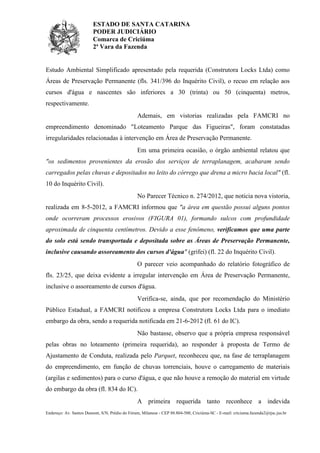 ESTADO DE SANTA CATARINA
PODER JUDICIÁRIO
Comarca de Criciúma
2ª Vara da Fazenda

Estudo Ambiental Simplificado apresentado pela requerida (Construtora Locks Ltda) como
Áreas de Preservação Permanente (fls. 341/396 do Inquérito Civil), o recuo em relação aos
cursos d'água e nascentes são inferiores a 30 (trinta) ou 50 (cinquenta) metros,
respectivamente.
Ademais, em vistorias realizadas pela FAMCRI no
empreendimento denominado "Loteamento Parque das Figueiras", foram constatadas
irregularidades relacionadas à intervenção em Área de Preservação Permanente.
Em uma primeira ocasião, o órgão ambiental relatou que
"os sedimentos provenientes da erosão dos serviços de terraplanagem, acabaram sendo
carregados pelas chuvas e depositados no leito do córrego que drena a micro bacia local" (fl.
10 do Inquérito Civil).
No Parecer Técnico n. 274/2012, que noticia nova vistoria,
realizada em 8-5-2012, a FAMCRI informou que "a área em questão possui alguns pontos
onde ocorreram processos erosivos (FIGURA 01), formando sulcos com profundidade
aproximada de cinquenta centímetros. Devido a esse fenômeno, verificamos que uma parte
do solo está sendo transportada e depositada sobre as Áreas de Preservação Permanente,
inclusive causando assoreamento dos cursos d'água" (grifei) (fl. 22 do Inquérito Civil).
O parecer veio acompanhado do relatório fotográfico de
fls. 23/25, que deixa evidente a irregular intervenção em Área de Preservação Permanente,
inclusive o assoreamento de cursos d'água.
Verifica-se, ainda, que por recomendação do Ministério
Público Estadual, a FAMCRI notificou a empresa Construtora Locks Ltda para o imediato
embargo da obra, sendo a requerida notificada em 21-6-2012 (fl. 61 do IC).
Não bastasse, observo que a própria empresa responsável
pelas obras no loteamento (primeira requerida), ao responder à proposta de Termo de
Ajustamento de Conduta, realizada pelo Parquet, reconheceu que, na fase de terraplanagem
do empreendimento, em função de chuvas torrenciais, houve o carregamento de materiais
(argilas e sedimentos) para o curso d'água, e que não houve a remoção do material em virtude
do embargo da obra (fl. 834 do IC).
A primeira requerida tanto reconhece a indevida
Endereço: Av. Santos Dumont, S/N, Prédio do Fórum, Milanese - CEP 88.804-500, Criciúma-SC - E-mail: criciuma.fazenda2@tjsc.jus.br

 