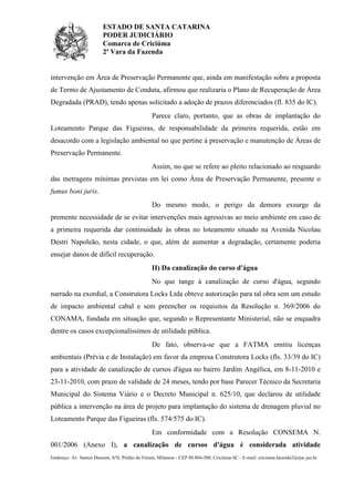 ESTADO DE SANTA CATARINA
PODER JUDICIÁRIO
Comarca de Criciúma
2ª Vara da Fazenda

intervenção em Área de Preservação Permanente que, ainda em manifestação sobre a proposta
de Termo de Ajustamento de Conduta, afirmou que realizaria o Plano de Recuperação de Área
Degradada (PRAD), tendo apenas solicitado a adoção de prazos diferenciados (fl. 835 do IC).
Parece claro, portanto, que as obras de implantação do
Loteamento Parque das Figueiras, de responsabilidade da primeira requerida, estão em
desacordo com a legislação ambiental no que pertine à preservação e manutenção de Áreas de
Preservação Permanente.
Assim, no que se refere ao pleito relacionado ao resguardo
das metragens mínimas previstas em lei como Área de Preservação Permanente, presente o
fumus boni juris.
Do mesmo modo, o perigo da demora exsurge da
premente necessidade de se evitar intervenções mais agressivas ao meio ambiente em caso de
a primeira requerida dar continuidade às obras no loteamento situado na Avenida Nicolau
Destri Napoleão, nesta cidade, o que, além de aumentar a degradação, certamente poderia
ensejar danos de difícil recuperação.
II) Da canalização do curso d'água
No que tange à canalização de curso d'água, segundo
narrado na exordial, a Construtora Locks Ltda obteve autorização para tal obra sem um estudo
de impacto ambiental cabal e sem preencher os requisitos da Resolução n. 369/2006 do
CONAMA, fundada em situação que, segundo o Representante Ministerial, não se enquadra
dentre os casos excepcionalíssimos de utilidade pública.
De fato, observa-se que a FATMA emitiu licenças
ambientais (Prévia e de Instalação) em favor da empresa Construtora Locks (fls. 33/39 do IC)
para a atividade de canalização de cursos d'água no bairro Jardim Angélica, em 8-11-2010 e
23-11-2010, com prazo de validade de 24 meses, tendo por base Parecer Técnico da Secretaria
Municipal do Sistema Viário e o Decreto Municipal n. 625/10, que declarou de utilidade
pública a intervenção na área de projeto para implantação do sistema de drenagem pluvial no
Loteamento Parque das Figueiras (fls. 574/575 do IC).
Em conformidade com a Resolução CONSEMA N.
001/2006 (Anexo I), a canalização de cursos d'água é considerada atividade
Endereço: Av. Santos Dumont, S/N, Prédio do Fórum, Milanese - CEP 88.804-500, Criciúma-SC - E-mail: criciuma.fazenda2@tjsc.jus.br

 