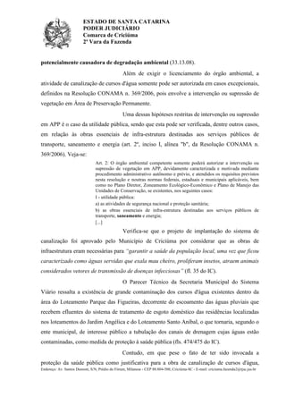 ESTADO DE SANTA CATARINA
PODER JUDICIÁRIO
Comarca de Criciúma
2ª Vara da Fazenda

potencialmente causadora de degradação ambiental (33.13.08).
Além de exigir o licenciamento do órgão ambiental, a
atividade de canalização de cursos d'água somente pode ser autorizada em casos excepcionais,
definidos na Resolução CONAMA n. 369/2006, pois envolve a intervenção ou supressão de
vegetação em Área de Preservação Permanente.
Uma dessas hipóteses restritas de intervenção ou supressão
em APP é o caso da utilidade pública, sendo que esta pode ser verificada, dentre outros casos,
em relação às obras essenciais de infra-estrutura destinadas aos serviços públicos de
transporte, saneamento e energia (art. 2º, inciso I, alínea "b", da Resolução CONAMA n.
369/2006). Veja-se:
Art. 2: O órgão ambiental competente somente poderá autorizar a intervenção ou
supressão de vegetação em APP, devidamente caracterizada e motivada mediante
procedimento administrativo autônomo e prévio, e atendidos os requisitos previstos
nesta resolução e noutras normas federais, estaduais e municipais aplicáveis, bem
como no Plano Diretor, Zoneamento Ecológico-Econômico e Plano de Manejo das
Unidades de Conservação, se existentes, nos seguintes casos:
I - utilidade pública:
a) as atividades de segurança nacional e proteção sanitária;
b) as obras essenciais de infra-estrutura destinadas aos serviços públicos de
transporte, saneamento e energia;
[...]

Verifica-se que o projeto de implantação do sistema de
canalização foi aprovado pelo Município de Criciúma por considerar que as obras de
infraestrutura eram necessárias para “garantir a saúde da população local, uma vez que ficou
caracterizado como águas servidas que exala mau cheiro, proliferam insetos, atraem animais
considerados vetores de transmissão de doenças infecciosas” (fl. 35 do IC).
O Parecer Técnico da Secretaria Municipal do Sistema
Viário ressalta a existência de grande contaminação dos cursos d'água existentes dentro da
área do Loteamento Parque das Figueiras, decorrente do escoamento das águas pluviais que
recebem efluentes do sistema de tratamento de esgoto doméstico das residências localizadas
nos loteamentos do Jardim Angélica e do Loteamento Santo Aníbal, o que tornaria, segundo o
ente municipal, de interesse público a tubulação dos canais de drenagem cujas águas estão
contaminadas, como medida de proteção à saúde pública (fls. 474/475 do IC).
Contudo, em que pese o fato de ter sido invocada a
proteção da saúde pública como justificativa para a obra de canalização de cursos d'água,
Endereço: Av. Santos Dumont, S/N, Prédio do Fórum, Milanese - CEP 88.804-500, Criciúma-SC - E-mail: criciuma.fazenda2@tjsc.jus.br

 