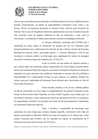 ESTADO DE SANTA CATARINA
PODER JUDICIÁRIO
Comarca de Criciúma
2ª Vara da Fazenda

observo que o procedimento para declaração de utilidade pública foi deveras simplificado, pois
baseado, essencialmente, no pedido da empreendedora (Construtora Locks Ltda.) e em
Parecer Técnico da Secretaria Municipal do Sistema Viário, subscrito pelo Secretário do
Sistema Viário e por um Engenheiro Sanitarista, aparentemente sem uma avaliação técnica do
ente municipal acerca do impacto ambiental da obra de canalização, a qual, como já
mencionado, é considerada atividade potencialmente causadora de degradação ambiental.
As licenças ambientais concedidas pela FATMA para a
canalização de cursos d'água no loteamento em questão, por sua vez, utilizaram como
principal parâmetro para o deferimento da realização da obra o Parecer Técnico da Secretaria
Municipal do Sistema Viário, mencionado alhures, e o Decreto Municipal n. 625/10, que
reconheceu o interesse público na intervenção para implantação do sistema de drenagem
pluvial do Loteamento Parque das Figueiras (fls. 33/38 do IC).
O que se verifica, em uma análise de cognição sumária, é
que, embora tenha sido constatada grande contaminação dos cursos d'água existentes dentro
da área do Loteamento Parque das Figueiras, decorrente do despejo de efluentes do sistema de
tratamento de esgoto doméstico das residências localizadas no entorno, não foi justificada a
impossibilidade de o empreendedor corrigir, às suas expensas, as condições sanitárias do
terreno, para que a implantação do loteamento fosse realizada sem a intervenção em Área de
Preservação Permanente.
Pairam dúvidas, portanto, se há, de fato, utilidade pública
na obra de canalização de cursos d'água no empreendimento da empresa Construtora Locks,
situado na Rua Nicolau Destri Napoleão, no bairro Jardim Angélica, nesta cidade, pois, em
um primeiro momento, o maior interesse que advém da realização de tal obra é o econômico,
da empreendedora (primeira ré), principal interessada em dar prosseguimento à implantação
do Loteamento Parque das Figueiras.
Tanto é duvidosa a regularidade da autorização para
canalização de cursos d'água que a própria empresa requerida, Construtora Locks Ltda, em
petição encaminhada ao Ministério Público nos autos do Inquérito Civil, afirmou que a obra,
embora licenciada pela FATMA, não foi realizada em respeito ao entendimento da 9ª
Promotoria de Justiça desta Comarca (fl. 835 do IC).
Endereço: Av. Santos Dumont, S/N, Prédio do Fórum, Milanese - CEP 88.804-500, Criciúma-SC - E-mail: criciuma.fazenda2@tjsc.jus.br

 