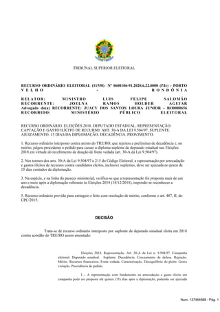 TRIBUNAL SUPERIOR ELEITORAL
RECURSO ORDINÁRIO ELEITORAL (11550) Nº 0600106-91.2020.6.22.0000 (PJe) - PORTO
V E L H O - R O N D Ô N I A
RELATOR: MINISTRO LUIS FELIPE SALOMÃO
RECORRENTE: JOELNA RAMOS HOLDER AGUIAR
Advogado do(a) RECORRENTE: JUACY DOS SANTOS LOURA JUNIOR - RO0000656
RECORRIDO: MINISTÉRIO PÚBLICO ELEITORAL
RECURSO ORDINÁRIO. ELEIÇÕES 2018. DEPUTADO ESTADUAL. REPRESENTAÇÃO.
CAPTAÇÃO E GASTO ILÍCITO DE RECURSO. ART. 30-A DA LEI 9.504/97. SUPLENTE.
AJUIZAMENTO. 15 DIAS DA DIPLOMAÇÃO. DECADÊNCIA. PROVIMENTO.
1. Recurso ordinário interposto contra aresto do TRE/RO, que rejeitou a preliminar de decadência e, no
mérito, julgou procedente o pedido para cassar o diploma suplente de deputado estadual nas Eleições
2018 em virtude do recebimento de doação de fonte vedada (art. 30-A da Lei 9.504/97).
2. Nos termos dos arts. 30-A da Lei 9.504/97 e 215 do Código Eleitoral, a representação por arrecadação
e gastos ilícitos de recursos contra candidatos eleitos, inclusive suplentes, deve ser ajuizada no prazo de
15 dias contados da diplomação.
3. Na espécie, e na linha do parecer ministerial, verifica-se que a representação foi proposta mais de um
ano e meio após a diplomação referente às Eleições 2018 (18/12/2018), impondo-se reconhecer a
decadência.
5. Recurso ordinário provido para extinguir o feito com resolução de mérito, conforme o art. 487, II, do
CPC/2015.
DECISÃO
Trata-se de recurso ordinário interposto por suplente de deputado estadual eleita em 2018
contra acórdão do TRE/RO assim ementado:
Eleições 2018. Representação. Art. 30-A da Lei n. 9.504/97. Campanha
eleitoral. Deputado estadual. Suplente. Decadência. Cerceamento de defesa. Rejeição.
Mérito. Recursos financeiros. Fonte vedada. Caracterização. Desequilíbrio do pleito. Grave
violação. Procedência do pedido.
I – A representação com fundamento na arrecadação e gasto ilícito em
campanha pode ser proposta até quinze (15) dias após a diplomação, podendo ser ajuizada
Num. 137464888 - Pág. 1
 