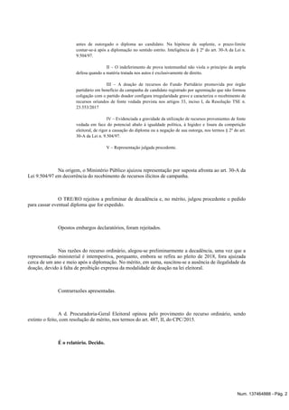 antes de outorgado o diploma ao candidato. Na hipótese de suplente, o prazo-limite
contar-se-á após a diplomação no sentido estrito. Inteligência do § 2º do art. 30-A da Lei n.
9.504/97.
II – O indeferimento de prova testemunhal não viola o princípio da ampla
defesa quando a matéria tratada nos autos é exclusivamente de direito.
III – A doação de recursos do Fundo Partidário promovida por órgão
partidário em benefício da campanha de candidato registrado por agremiação que não formou
coligação com o partido doador configura irregularidade grave e caracteriza o recebimento de
recursos oriundos de fonte vedada prevista nos artigos 33, inciso I, da Resolução TSE n.
23.553/2017
IV – Evidenciada a gravidade da utilização de recursos provenientes de fonte
vedada em face do potencial abalo à igualdade política, à higidez e lisura da competição
eleitoral, de rigor a cassação do diploma ou a negação de sua outorga, nos termos § 2º do art.
30-A da Lei n. 9.504/97.
V – Representação julgada procedente.
Na origem, o Ministério Público ajuizou representação por suposta afronta ao art. 30-A da
Lei 9.504/97 em decorrência do recebimento de recursos ilícitos de campanha.
O TRE/RO rejeitou a preliminar de decadência e, no mérito, julgou procedente o pedido
para cassar eventual diploma que for expedido.
Opostos embargos declaratórios, foram rejeitados.
Nas razões do recurso ordinário, alegou-se preliminarmente a decadência, uma vez que a
representação ministerial é intempestiva, porquanto, embora se refira ao pleito de 2018, fora ajuizada
cerca de um ano e meio após a diplomação. No mérito, em suma, suscitou-se a ausência de ilegalidade da
doação, devido à falta de proibição expressa da modalidade de doação na lei eleitoral.
Contrarrazões apresentadas.
A d. Procuradoria-Geral Eleitoral opinou pelo provimento do recurso ordinário, sendo
extinto o feito, com resolução de mérito, nos termos do art. 487, II, do CPC/2015.
É o relatório. Decido.
Num. 137464888 - Pág. 2
 