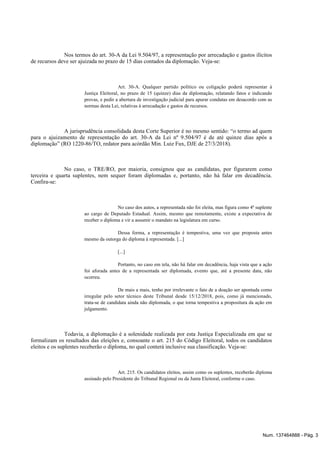 Nos termos do art. 30-A da Lei 9.504/97, a representação por arrecadação e gastos ilícitos
de recursos deve ser ajuizada no prazo de 15 dias contados da diplomação. Veja-se:
Art. 30-A. Qualquer partido político ou coligação poderá representar à
Justiça Eleitoral, no prazo de 15 (quinze) dias da diplomação, relatando fatos e indicando
provas, e pedir a abertura de investigação judicial para apurar condutas em desacordo com as
normas desta Lei, relativas à arrecadação e gastos de recursos.
A jurisprudência consolidada desta Corte Superior é no mesmo sentido: “o termo ad quem
para o ajuizamento de representação do art. 30-A da Lei nº 9.504/97 é de até quinze dias após a
diplomação” (RO 1220-86/TO, redator para acórdão Min. Luiz Fux, DJE de 27/3/2018).
No caso, o TRE/RO, por maioria, consignou que as candidatas, por figurarem como
terceira e quarta suplentes, nem sequer foram diplomadas e, portanto, não há falar em decadência.
Confira-se:
No caso dos autos, a representada não foi eleita, mas figura como 4ª suplente
ao cargo de Deputado Estadual. Assim, mesmo que remotamente, existe a expectativa de
receber o diploma e vir a assumir o mandato na legislatura em curso.
Dessa forma, a representação é tempestiva, uma vez que proposta antes
mesmo da outorga do diploma à representada. [...]
[...]
Portanto, no caso em tela, não há falar em decadência, haja vista que a ação
foi aforada antes de a representada ser diplomada, evento que, até a presente data, não
ocorreu.
De mais a mais, tenho por irrelevante o fato de a doação ser apontada como
irregular pelo setor técnico deste Tribunal desde 15/12/2018, pois, como já mencionado,
trata-se de candidata ainda não diplomada, o que torna tempestiva a propositura da ação em
julgamento.
Todavia, a diplomação é a solenidade realizada por esta Justiça Especializada em que se
formalizam os resultados das eleições e, consoante o art. 215 do Código Eleitoral, todos os candidatos
eleitos e os suplentes receberão o diploma, no qual conterá inclusive sua classificação. Veja-se:
Art. 215. Os candidatos eleitos, assim como os suplentes, receberão diploma
assinado pelo Presidente do Tribunal Regional ou da Junta Eleitoral, conforme o caso.
Num. 137464888 - Pág. 3
 