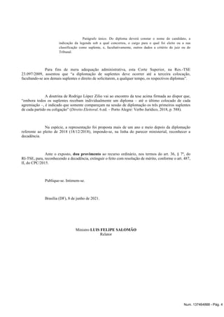 Parágrafo único. Do diploma deverá constar o nome do candidato, a
indicação da legenda sob a qual concorreu, o cargo para o qual foi eleito ou a sua
classificação como suplente, e, facultativamente, outros dados a critério do juiz ou do
Tribunal.
Para fins de mera adequação administrativa, esta Corte Superior, na Res.-TSE
23.097/2009, assentou que “a diplomação de suplentes deve ocorrer até a terceira colocação,
facultando-se aos demais suplentes o direito de solicitarem, a qualquer tempo, os respectivos diplomas”.
A doutrina de Rodrigo López Zilio vai ao encontro da tese acima firmada ao dispor que,
“embora todos os suplentes recebam individualmente um diploma – até o último colocado de cada
agremiação –, é indicado que somente compareçam na sessão de diplomação os três primeiros suplentes
de cada partido ou coligação” ( . 6.ed. – Porto Alegre: Verbo Jurídico, 2018, p. 588).
Direito Eleitoral
Na espécie, a representação foi proposta mais de um ano e meio depois da diplomação
referente ao pleito de 2018 (18/12/2018), impondo-se, na linha do parecer ministerial, reconhecer a
decadência.
Ante o exposto, ao recurso ordinário, nos termos do art. 36, § 7º, do
dou provimento
RI-TSE, para, reconhecendo a decadência, extinguir o feito com resolução de mérito, conforme o art. 487,
II, do CPC/2015.
Publique-se. Intimem-se.
Brasília (DF), 8 de junho de 2021.
Ministro LUIS FELIPE SALOMÃO
Relator
Num. 137464888 - Pág. 4
 