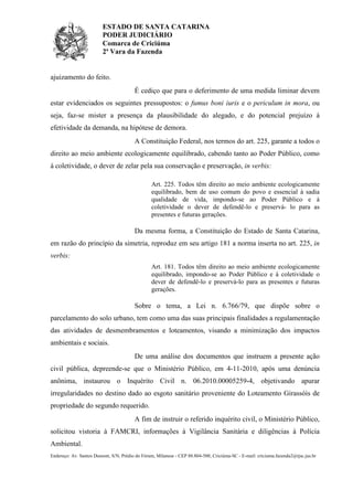 ESTADO DE SANTA CATARINA
PODER JUDICIÁRIO
Comarca de Criciúma
2ª Vara da Fazenda
Endereço: Av. Santos Dumont, S/N, Prédio do Fórum, Milanese - CEP 88.804-500, Criciúma-SC - E-mail: criciuma.fazenda2@tjsc.jus.br
ajuizamento do feito.
É cediço que para o deferimento de uma medida liminar devem
estar evidenciados os seguintes pressupostos: o fumus boni iuris e o periculum in mora, ou
seja, faz-se mister a presença da plausibilidade do alegado, e do potencial prejuízo à
efetividade da demanda, na hipótese de demora.
A Constituição Federal, nos termos do art. 225, garante a todos o
direito ao meio ambiente ecologicamente equilibrado, cabendo tanto ao Poder Público, como
à coletividade, o dever de zelar pela sua conservação e preservação, in verbis:
Art. 225. Todos têm direito ao meio ambiente ecologicamente
equilibrado, bem de uso comum do povo e essencial à sadia
qualidade de vida, impondo-se ao Poder Público e à
coletividade o dever de defendê-lo e preservá- lo para as
presentes e futuras gerações.
Da mesma forma, a Constituição do Estado de Santa Catarina,
em razão do princípio da simetria, reproduz em seu artigo 181 a norma inserta no art. 225, in
verbis:
Art. 181. Todos têm direito ao meio ambiente ecologicamente
equilibrado, impondo-se ao Poder Público e à coletividade o
dever de defendê-lo e preservá-lo para as presentes e futuras
gerações.
Sobre o tema, a Lei n. 6.766/79, que dispõe sobre o
parcelamento do solo urbano, tem como uma das suas principais finalidades a regulamentação
das atividades de desmembramentos e loteamentos, visando a minimização dos impactos
ambientais e sociais.
De uma análise dos documentos que instruem a presente ação
civil pública, depreende-se que o Ministério Público, em 4-11-2010, após uma denúncia
anônima, instaurou o Inquérito Civil n. 06.2010.00005259-4, objetivando apurar
irregularidades no destino dado ao esgoto sanitário proveniente do Loteamento Girassóis de
propriedade do segundo requerido.
A fim de instruir o referido inquérito civil, o Ministério Público,
solicitou vistoria à FAMCRI, informações à Vigilância Sanitária e diligências à Polícia
Ambiental.
 