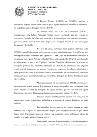 ESTADO DE SANTA CATARINA
PODER JUDICIÁRIO
Comarca de Criciúma
2ª Vara da Fazenda
Endereço: Av. Santos Dumont, S/N, Prédio do Fórum, Milanese - CEP 88.804-500, Criciúma-SC - E-mail: criciuma.fazenda2@tjsc.jus.br
O Parecer Técnico 017/2011, da FAMCRI, noticiou o
aterramento de parte de um curso d'água e que o esgoto doméstico, oriundo das residências,
era lançado na rede de drenagem pluvial (fl.41/44).
Do mesmo modo, no Auto de Constatação 078/2011,
confeccionado pela Polícia Ambiental Militar, restou consignado que em vistoria no
Loteamento Girassóis foi "observado a existência de curso d'água, que aparenta ser natural;
que houve aterro parcial deste curso d'água, nas margens de uma rua que passa pelo
loteamento" (fls. 80/82).
No ano de 2012, sobreveio novo parecer elaborado pela
FAMCRI, o qual informa que no loteamento existem aproximadamente 50 residências, que
não expediu Licença Ambiental para Operação – LAO –, que na área verde foi constatada a
presença de lixo e que a Área de Utilidade Pública está cercada (fls. 245/247). Corroborando
as informações, o parecer da Vigilância Sanitária Municipal afirmou que "o sistema de
drenagem aprovado pela Prefeitura Municipal de Criciúma foi implantado pela empresa
proprietária do loteamento, no entanto constatou-se vazamento de efluentes domésticos e
águas pluviais na Área de Utilidade Pública, provavelmente em decorrência de tubulação
danificada", e que inexiste tubulação que possibilite a drenagem e o destino final dos resíduos
(fls. 255/256).
Mais recentemente, em nova vistoria, a FAMCRI noticiou que o
loteamento não possui sistema de tratamento de esgoto adequado e que os resíduos estão
sendo lançados na rede de drenagem das águas pluviais, que por sua vez está ligada
diretamente a um curso d'água que deságua em um reservatório natural (261/266).
Em dado cenário, entendo presente o fumus boni iuris, pois, ao
menos num exame perfunctório, vislumbra-se a emissão de esgoto doméstico no meio
ambiente.
Já o periculum in mora decorre do prejuízo causado ao meio
ambiente, que se agrava dia após dia com o esgoto que é despejado no curso d'água. Desta
forma, a fim de proteger o interesse coletivo e de resguardar o meio ambiente, a adoção de
medidas pelo poder público é imprescindível.
Desse modo, "em tema de meio ambiente, a cautela deve pender
 