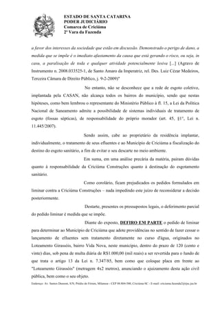 ESTADO DE SANTA CATARINA
PODER JUDICIÁRIO
Comarca de Criciúma
2ª Vara da Fazenda
Endereço: Av. Santos Dumont, S/N, Prédio do Fórum, Milanese - CEP 88.804-500, Criciúma-SC - E-mail: criciuma.fazenda2@tjsc.jus.br
a favor dos interesses da sociedade que estão em discussão. Demonstrado o perigo de dano, a
medida que se impõe é o imediato afastamento da causa que está gerando o risco, ou seja, in
casu, a paralisação de toda e qualquer atividade potencialmente lesiva [...] (Agravo de
Instrumento n. 2008.033525-1, de Santo Amaro da Imperatriz, rel. Des. Luiz Cézar Medeiros,
Terceira Câmara de Direito Público, j. 9-2-2009)"
No entanto, não se desconhece que a rede de esgoto coletivo,
implantada pela CASAN, não alcança todos os bairros do município, sendo que nestas
hipóteses, como bem lembrou o representante do Ministério Público à fl. 15, a Lei da Política
Nacional de Saneamento admite a possibilidade de sistemas individuais de tratamento de
esgoto (fossas sépticas), de responsabilidade do próprio morador (art. 45, §1°, Lei n.
11.445/2007).
Sendo assim, cabe ao proprietário da residência implantar,
individualmente, o tratamento de seus efluentes e ao Município de Criciúma a fiscalização do
destino do esgoto sanitário, a fim de evitar o seu descarte no meio ambiente.
Em suma, em uma análise precária da matéria, pairam dúvidas
quanto à responsabilidade da Criciúma Construções quanto à destinação do esgotamento
sanitário.
Como corolário, ficam prejudicados os pedidos formulados em
liminar contra a Criciúma Construções – nada impedindo este juízo de reconsiderar a decisão
posteriormente.
Destarte, presentes os pressupostos legais, o deferimento parcial
do pedido liminar é medida que se impõe.
Diante do exposto, DEFIRO EM PARTE o pedido de liminar
para determinar ao Município de Criciúma que adote providências no sentido de fazer cessar o
lançamento de efluentes sem tratamento diretamente no curso d'água, originados no
Loteamento Girassóis, bairro Vida Nova, neste município, dentro do prazo de 120 (cento e
vinte) dias, sob pena de multa diária de R$1.000,00 (mil reais) a ser revertida para o fundo de
que trata o artigo 13 da Lei n. 7.347/85, bem como que coloque placa em frente ao
"Loteamento Girassóis" (metragem 4x2 metros), anunciando o ajuizamento desta ação civil
pública, bem como o seu objeto.
 