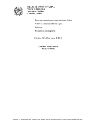 ESTADO DE SANTA CATARINA
PODER JUDICIÁRIO
Comarca de Criciúma
2ª Vara da Fazenda
Endereço: Av. Santos Dumont, S/N, Prédio do Fórum, Milanese - CEP 88.804-500, Criciúma-SC - E-mail: criciuma.fazenda2@tjsc.jus.br
Expeça-se mandado para cumprimento da liminar.
Citem-se com as advertências legais.
Intime-se.
Cumpra-se com urgência.
Criciúma (SC), 10 de março de 2014.
Fernanda Pereira Nunes
Juíza Substituta
 