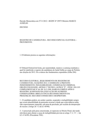Decisão Monocrática em 27/11/2012 - RESPE Nº 29975 Ministro MARCO
AURÉLIO

DECISÃO




REGISTRO DE CANDIDATURA - RECURSO ESPECIAL ELEITORAL -
PROVIMENTO.




1. O Gabinete prestou as seguintes informações:




O Tribunal Eleitoral de Goiás, por unanimidade, manteve a sentença mediante a
qual foi indeferido o registro da candidatura de Jardel Sebba ao cargo de Prefeito
nas eleições de 2012. Eis a síntese dos fundamentos expendidos (folha 204):



RECURSO ELEITORAL. REQUERIMENTO DE REGISTRO DE
CANDIDATURA. ELEIÇÕES 2012. CANDIDATO A PREFEITO.
INDEFERIMENTO. INELEGIBILIDADE. CONDENAÇÃO CRIMINAL
ORGÃO COLEGIADO. ARTIGO 1º INCISO I, ALÍNEA "E" , ITEM 1 DA LEI
COMPLEMENTAR Nº 64, DE 18.5.1990. HABEAS CORPUS APÓS O
REGISTRO. SUSPENSÃO DA EXECUÇÃO DO ACORDÃO
CONDENATÓRIO. IRRELEVÂNCIA RECONHECIMENTO DA
PRESCRIÇÃO. RECURSO CONHECIDO E DESPROVIDO.

1 - O candidato poderá, em caráter cautelar, suspender a inelegibilidade sempre
que existir plausibilidade da pretensão recursal e desde que a providência tenha
sido expressamente requerida, sob pena de preclusão, por ocasião da interposição
do recurso. (Artigo 26 - C da LC 64/90).

2 - A prescrição pela pena concretizada, só repercute no Direito Penal, não tendo
relevância para afastar a causa de inelegibilidade prevista no artigo 1º, I, "e" , 1 da
LC nº 64/90. (Precedente TSE).
 